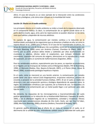 64
UNIVERSIDAD NACIONAL ABIERTA Y A DISTANCIA – UNAD
Escuela de Ciencias Agrícolas, Pecuarias y del Medio Ambiente
Toxicología Ambiental
2011). El caso del estuario es un claro ejemplo de la interacción entre las condiciones
abióticas y biológicas, y de cómo estas influyen en la movilidad del metal.
Lección 19. Efectos en el medio ambiente
Los principales efectos en el medio ambiente se miden a través de la respuesta observada
en el componente biótico. Es decir, la contaminación de un agente puede darse en la
parte abiótica (suelo, agua, aire), pero las repercusiones se pueden observar en los seres
vivos que habitan y dependen de recursos abióticos.
En cuerpos de agua, la contaminación por metales conlleva a la reducción en la
biodiversidad y actividad de los organismos que se alimentan y habitan en ella, tal como lo
reporta Besser et al., (2009) para el Plomo. En el caso de los invertebrados acuáticos, las
larvas de insectos son uno de los grupos más susceptibles, tanto con la contaminación con
Mercurio (Boening, 2000) como con Arsénico (Canivet, Chambon & Gibert, 2001). El
Cromo, por su parte, produce daños letales y subletales por altas acumulaciones en
crustáceos y, además, efectos sobre el zooplancton, que incluyen inhibición del
crecimiento, supresión del consumo de oxígeno, alteraciones en la reproducción y muda
de caparazón, así como un aumento de malformaciones (Gagneten, 2002).
Para los vertebrados acuáticos, especialmente para los peces, se reportan acumulaciones
en el hígado y en las branquias de metales como el Manganeso (Baden, Pihl & Rosenberg,
1990), el Mercurio (Raldúa, Díez, Bayona & Barceló, 2007), y el Plomo (Alves, Glover &
Wood, 2006), ocasionando patologías hepáticas e hipoxia.
En el suelo, como se mencionó en una lección anterior, la contaminación por metales
puede tener una causa natural (ciclo biogeoquímico, erupciones volcánicas, proceso de
erosión), o provenir de la actividad humana (Vallejo, 1997). Al ser el suelo un medio tan
dinámico y con una composición química y biológica dependiente de aspectos como: la
región, las condiciones climáticas y por supuesto, de su historia de uso; la respuesta y la
susceptibilidad a la contaminación por un metal puede llegar a ser particular para cada
tipo de suelo.
No obstante, las respuestas de los microorganismos y macroinvertebrados del suelo
podrían generalizarse en la reducción de su biodiversidad (Nahmani, Capowiez & Lavelle,
2005), y en la alteración negativa de su metabolismo, actividad y resistencia. Efectos
reportados para concentraciones elevadas de Zinc (Lahr, Kools, van der Hout & Faber,
2008), Mercurio (Boening, 2000) y Arsénico (Heikens, Panaullah & Meharg, 2007).
En general, podría afirmarse que el efecto de un meta en exceso en el suelo, es el
detrimento de la calidad de éste, entendiendo calidad como la capacidad del suelo para
 