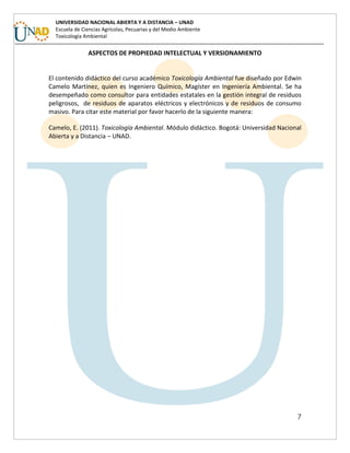 7
UNIVERSIDAD NACIONAL ABIERTA Y A DISTANCIA – UNAD
Escuela de Ciencias Agrícolas, Pecuarias y del Medio Ambiente
Toxicología Ambiental
ASPECTOS DE PROPIEDAD INTELECTUAL Y VERSIONAMIENTO
El contenido didáctico del curso académico Toxicología Ambiental fue diseñado por Edwin
Camelo Martínez, quien es Ingeniero Químico, Magíster en Ingeniería Ambiental. Se ha
desempeñado como consultor para entidades estatales en la gestión integral de residuos
peligrosos, de residuos de aparatos eléctricos y electrónicos y de residuos de consumo
masivo. Para citar este material por favor hacerlo de la siguiente manera:
Camelo, E. (2011). Toxicología Ambiental. Módulo didáctico. Bogotá: Universidad Nacional
Abierta y a Distancia – UNAD.
 