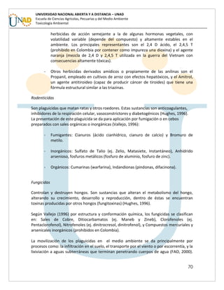 70
UNIVERSIDAD NACIONAL ABIERTA Y A DISTANCIA – UNAD
Escuela de Ciencias Agrícolas, Pecuarias y del Medio Ambiente
Toxicología Ambiental
herbicidas de acción semejante a la de algunas hormonas vegetales, con
volatilidad variable (depende del compuesto) y altamente estables en el
ambiente. Los principales representantes son el 2,4 D ácido, el 2,4,5 T
(prohibido en Colombia por contener como impureza una dioxina) y el agente
naranja (mezcla de 2,4 D y 2,4,5 T utilizada en la guerra del Vietnam con
consecuencias altamente tóxicas).
- Otros herbicidas derivados amídicos o propiamente de las anilinas son el
Propanil, empleado en cultivos de arroz con efectos hepatóxicos, y el Amitrol,
un agente antitiroideo (capaz de producir cáncer de tiroides) que tiene una
fórmula estructural similar a las triazinas.
Rodenticidas
Son plaguicidas que matan ratas y otros roedores. Estas sustancias son anticoagulantes,
inhibidores de la respiración celular, vasoconstrictores y diabetogénicos (Hughes, 1996).
La presentación de este plaguicida se da para aplicación por fumigación o en cebos
preparados con sales orgánicas o inorgánicas (Vallejo, 1996):
- Fumigantes: Cianuros (ácido cianhídrico, cianuro de calcio) y Bromuro de
metilo.
- Inorgánicos: Sulfato de Talio (ej. Zelio, Matasiete, Instantáneo), Anhídrido
arsenioso, fosfuros metálicos (fosfuro de aluminio, fosfuro de zinc).
- Orgánicos: Cumarinas (warfarina), Indandionas (pindonas, difacinona).
Fungicidas
Controlan y destruyen hongos. Son sustancias que alteran el metabolismo del hongo,
alterando su crecimiento, desarrollo y reproducción, dentro de éstas se encuentran
toxinas producidas por otros hongos (fungitoxinas) (Hughes, 1996).
Según Vallejo (1996) por estructura y conformación química, los fungicidas se clasifican
en: Sales de Cobre, Ditiocarbamatos (ej. Maneb y Zineb), Clorofenoles (ej.
Pentaclorofenol), Nitrofenoles (ej. dinitrocresol, dinitrofenol), y Compuestos mercuriales y
arsenicales inorgánicos (prohibidos en Colombia).
La movilización de los plaguicidas en el medio ambiente se da principalmente por
procesos como: la infiltración en el suelo, el transporte por el viento o por escorrentía, y la
lixiviación a aguas subterráneas que terminan penetrando cuerpos de agua (FAO, 2000).
 