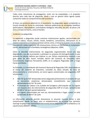 71
UNIVERSIDAD NACIONAL ABIERTA Y A DISTANCIA – UNAD
Escuela de Ciencias Agrícolas, Pecuarias y del Medio Ambiente
Toxicología Ambiental
Todos estos mecanismos de propagación, junto con las propiedades y el propósito
descrito para cada tipo de plaguicida, llevan a que en general dicho agente pueda
contaminar todos los compartimientos del ecosistema.
Al tener una presencia potencial en el ecosistema, los plaguicidas siguen cumpliendo su
función biocida de forma no controlada, matando poblaciones de artrópodos benéficos
(polinizadores, depredadores: controladores biológicos naturales), de aves, de peces y de
otros animales terrestres, como el hombre.
Incidentes con plaguicidas
La exposición a plaguicidas puede ocasionar intoxicaciones agudas, caracterizadas por
dolor de cabeza, náusea, vómito, mareo, temblores, convulsiones, alteraciones en el
sistema respiratorio y el sistema nervioso central, coma, e incluso la muerte si no se recibe
una atención médica oportuna. Las intoxicaciones crónicas se manifiestan en mutaciones,
cáncer, alteraciones en la fertilidad y teratogénesis (Bejarano, 2004).
Como se describió anteriormente, los plaguicidas organoclorados tienen una baja
degradación, una alta acumulación y participan en procesos de biomagnificación, lo que
aumenta los efectos dañinos que implican su uso. Dichas características llevaron a que
gran parte de ellos fueran incluidos dentro del Convenio de Estocolmo sobre
Contaminantes Orgánicos Persistentes (COP), en la categoría Plaguicidas COP, y luego
fueran prohibidos.
En Colombia, La Consolidación del Inventario Nacional de Plaguicidas COP, desarrollado en
el marco del convenio de Estocolmo, consolidó los datos actuales de sitios de
almacenamiento y enterramiento, así como lugares contaminados con plaguicidas COP
encontrando:
 160.732 kg de DDT almacenado (único plaguicida perteneciente al convenio del que
se encuentran existencias almacenadas), procedimiento que contaminó
aproximadamente 5m3
de suelo.
 El municipio de Codazzi y las ciudades de Cartagena y Barranquilla son los lugares
con mayores sitios de enterramiento de plaguicidas COP en el país, contaminando
88.160 m3
de suelo aproximadamente.
 Los lugares contaminados por mal uso, derramamientos o fugas, suman un total
aproximado de 464 m3
de suelo.
La información obtenida permite dimensionar la situación nacional frente a este
contaminante, dando las bases para el establecimiento de acciones que permitan
restringir el peligro que representa el mal manejo de los plaguicidas COP al ambiente y a la
salud humana (MAVDT, 2007b).
 