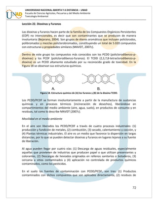72
UNIVERSIDAD NACIONAL ABIERTA Y A DISTANCIA – UNAD
Escuela de Ciencias Agrícolas, Pecuarias y del Medio Ambiente
Toxicología Ambiental
Lección 22. Dioxinas y Furanos
Las dioxinas y furanos hacen parte de la familia de los Compuestos Orgánicos Persistentes
(COP) no intencionales, es decir que son contaminantes que se producen de manera
involuntaria (Bejarano, 2004). Son grupos de éteres aromáticos que incluyen policlorados,
polibromados y mezclas policlorobromados, constituyendo un total de 5.020 compuestos
con estructuras y propiedades similares (MAVDT, 2007c).
Dentro de este grupo los compuestos más conocidos son los PCDD (policlorodibenzo-p-
dioxinas) y los PCDF (policlorodibenzo-furanos). El TCDD (2,3,7,8-tetraclorodibenzo-p-
dioxina) es un PCDD altamente estudiado por su reconocido grado de toxicidad. En la
Figura 18 se observan sus estructuras químicas.
Figura 18. Estructura química de (A) los furanos y (B) de la dioxina TCDD.
Los PCDD/PCDF se forman involuntariamente a partir de la manufactura de sustancias
químicas y en procesos térmicos (incineración de desechos), liberándose en
compartimientos del medio ambiente (aire, agua, suelo), en productos de consumo y en
residuos, tal como lo describe MAVDT (2007c).
Movilidad en el medio ambiente
En el aire son liberados los PCDD/PCDF a través de cuatro procesos industriales: (1)
producción y fundición de metales, (2) combustión, (3) secado, calentamiento y cocción, y
(4) Plantas térmicas industriales. El aire es un medio que favorece la dispersión en largas
distancias, por lo que se pueden detectar dioxinas y furanos en lugares lejanos a su fuente
de liberación.
Al agua pueden llegar por cuatro vías: (1) Descarga de aguas residuales, especialmente
aquellas que provienen de industrias que producen papel o que utilizan preservantes y
colorantes, (2) Descargas de lixiviados originados en rellenos sanitarios o botaderos, (3)
cercanía a sitios contaminados y (4) aplicación no controlada de productos químicos
contaminados, como los pesticidas.
En el suelo las fuentes de contaminación con PCDD/PCDF, son tres: (1) Productos
contaminados con dichos compuestos que son aplicados directamente, (2) residuos de
 