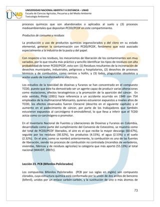 73
UNIVERSIDAD NACIONAL ABIERTA Y A DISTANCIA – UNAD
Escuela de Ciencias Agrícolas, Pecuarias y del Medio Ambiente
Toxicología Ambiental
procesos químicos que son abandonados o aplicados al suelo y (3) procesos
medioambientales que depositan PCDD/PCDF en este compartimiento.
Productos de consumo y residuos
La producción y uso de productos químicos organoclorados y del cloro en su estado
elemental, generan la contaminación con PCDD/PCDF, fenómeno que está asociado
especialmente a la industria de la pasta y del papel.
Con respecto a los residuos, los mecanismos de liberación de los contaminantes son muy
variados, por lo que resulta más práctico y sencillo identificar los tipos de residuos con alta
probabilidad de tener PCDD/PCDF, esto son: (1) Residuos resultantes de la incineración de
desechos municipales, industriales, peligrosos y hospitalarios, (2) desechos de procesos
térmicos y de combustión, como cenizas u hollín, y (3) lodos, plaguicidas obsoletos y
aceite usado de transformadores eléctricos.
Los estudios de la toxicidad de dioxinas y furanos se han concentrado en el compuesto
TCDD, puesto que éste ha demostrado ser un agente capaz de producir varias alteraciones
como mutaciones, efectos teratogénicos y la promoción de la aparición del cáncer. En
este sentido, Philp (2001) hace referencia a un accidente ocurrido en 1949 con 754
empleados de la multinacional Monsanto, quienes estuvieron expuestos a niveles altos de
TCDD, los efectos observados fueron Cloracné (descrito en el siguiente capítulo) y el
aumento en el padecimiento de cáncer, por parte de los trabajadores que también
estuvieron expuestos al carcinógeno 4-aminobifenol, lo que lleva a inferir que el TCDD
actúa como co-carcinógeno o promotor.
En el Inventario Nacional de Fuentes y Liberaciones de Dioxinas y Furanos en Colombia,
desarrollado como parte del cumplimiento del Convenio de Estocolmo, se muestra como
del total de PCDD/PCDF liberados, el aire es el que recibe la mayor descarga (60.67%),
seguido por los residuos (30.32%), los productos (4.15%), el agua (2.53%) y el suelo
(2.32%). En el aire, como se nombró anteriormente, la combustión es una de las fuentes
de liberación, siendo los procesos de combustión no controlada (incendios de vertederos,
viviendas, fábricas y de residuos agrícolas) la categoría que más aportó (55.13%) al total
nacional (MAVDT, 2007c).
Lección 23. PCB (Bifenilos Policlorados)
Los compuestos Bifenilos Policlorados (PCB por sus siglas en inglés) son compuesto
clorados, cuya estructura química está conformada por la unión de dos anillos de benceno
(bifenil), unidos por un enlace carbón-carbón, y la sustitución de uno o más átomos de
 