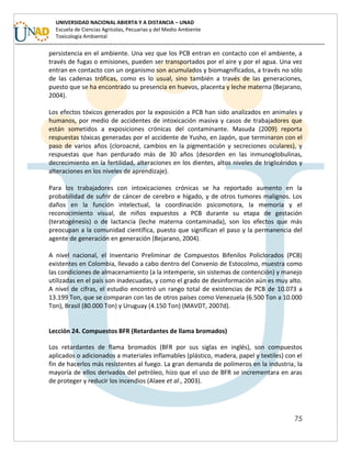 75
UNIVERSIDAD NACIONAL ABIERTA Y A DISTANCIA – UNAD
Escuela de Ciencias Agrícolas, Pecuarias y del Medio Ambiente
Toxicología Ambiental
persistencia en el ambiente. Una vez que los PCB entran en contacto con el ambiente, a
través de fugas o emisiones, pueden ser transportados por el aire y por el agua. Una vez
entran en contacto con un organismo son acumulados y biomagnificados, a través no sólo
de las cadenas tróficas, como es lo usual, sino también a través de las generaciones,
puesto que se ha encontrado su presencia en huevos, placenta y leche materna (Bejarano,
2004).
Los efectos tóxicos generados por la exposición a PCB han sido analizados en animales y
humanos, por medio de accidentes de intoxicación masiva y casos de trabajadores que
están sometidos a exposiciones crónicas del contaminante. Masuda (2009) reporta
respuestas tóxicas generadas por el accidente de Yusho, en Japón, que terminaron con el
paso de varios años (cloroacné, cambios en la pigmentación y secreciones oculares), y
respuestas que han perdurado más de 30 años (desorden en las inmunoglobulinas,
decrecimiento en la fertilidad, alteraciones en los dientes, altos niveles de triglicéridos y
alteraciones en los niveles de aprendizaje).
Para los trabajadores con intoxicaciones crónicas se ha reportado aumento en la
probabilidad de sufrir de cáncer de cerebro e hígado, y de otros tumores malignos. Los
daños en la función intelectual, la coordinación psicomotora, la memoria y el
reconocimiento visual, de niños expuestos a PCB durante su etapa de gestación
(teratogénesis) o de lactancia (leche materna contaminada), son los efectos que más
preocupan a la comunidad científica, puesto que significan el paso y la permanencia del
agente de generación en generación (Bejarano, 2004).
A nivel nacional, el Inventario Preliminar de Compuestos Bifenilos Policlorados (PCB)
existentes en Colombia, llevado a cabo dentro del Convenio de Estocolmo, muestra como
las condiciones de almacenamiento (a la intemperie, sin sistemas de contención) y manejo
utilizadas en el país son inadecuadas, y como el grado de desinformación aún es muy alto.
A nivel de cifras, el estudio encontró un rango total de existencias de PCB de 10.073 a
13.199 Ton, que se comparan con las de otros países como Venezuela (6.500 Ton a 10.000
Ton), Brasil (80.000 Ton) y Uruguay (4.150 Ton) (MAVDT, 2007d).
Lección 24. Compuestos BFR (Retardantes de llama bromados)
Los retardantes de flama bromados (BFR por sus siglas en inglés), son compuestos
aplicados o adicionados a materiales inflamables (plástico, madera, papel y textiles) con el
fin de hacerlos más resistentes al fuego. La gran demanda de polímeros en la industria, la
mayoría de ellos derivados del petróleo, hizo que el uso de BFR se incrementara en aras
de proteger y reducir los incendios (Alaee et al., 2003).
 