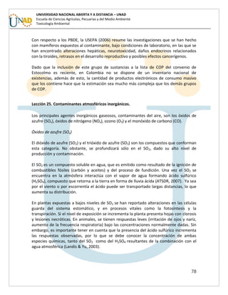 78
UNIVERSIDAD NACIONAL ABIERTA Y A DISTANCIA – UNAD
Escuela de Ciencias Agrícolas, Pecuarias y del Medio Ambiente
Toxicología Ambiental
Con respecto a los PBDE, la USEPA (2006) resume las investigaciones que se han hecho
con mamíferos expuestos al contaminante, bajo condiciones de laboratorio, en las que se
han encontrado alteraciones hepáticas, neurotoxicidad, daños endocrinos relacionados
con la tiroides, retrasos en el desarrollo reproductivo y posibles efectos cancerígenos.
Dado que la inclusión de este grupo de sustancias a la lista de COP del convenio de
Estocolmo es reciente, en Colombia no se dispone de un inventario nacional de
existencias, además de esto, la cantidad de productos electrónicos de consumo masivo
que los contiene hace que la estimación sea mucho más compleja que los demás grupos
de COP.
Lección 25. Contaminantes atmosféricos inorgánicos.
Los principales agentes inorgánicos gaseosos, contaminantes del aire, son los óxidos de
azufre (SOx), óxidos de nitrógeno (NOx), ozono (O3) y el monóxido de carbono (CO).
Óxidos de azufre (SOx)
El dióxido de azufre (SO2) y el trióxido de azufre (SO3) son los compuestos que conforman
esta categoría. No obstante, se profundizará sólo en el SO2, dado su alto nivel de
producción y contaminación.
El SO2 es un compuesto soluble en agua, que es emitido como resultado de la ignición de
combustibles fósiles (carbón y aceites) y del proceso de fundición. Una vez el SO2 se
encuentra en la atmósfera interactúa con el vapor de agua formando ácido sulfúrico
(H2SO4), compuesto que retorna a la tierra en forma de lluvia ácida (ATSDR, 2007). Ya sea
por el viento o por escorrentía el ácido puede ser transportado largas distancias, lo que
aumenta su distribución.
En plantas expuestas a bajos niveles de SO2 se han reportado alteraciones en las células
guarda del sistema estomático, y en procesos vitales como la fotosíntesis y la
transpiración. Si el nivel de exposición se incrementa la planta presenta hojas con clorosis
y lesiones necróticas. En animales, se tienen respuestas leves (irritación de ojos y nariz,
aumento de la frecuencia respiratoria) bajo las concentraciones normalmente dadas. Sin
embargo, es importante tener en cuenta que la presencia del ácido sulfúrico incrementa
las respuestas observadas, por lo que se debe conocer la concentración de ambas
especies químicas, tanto del SO2 como del H2SO4 resultantes de la combinación con el
agua atmosférica (Landis & Yu, 2003).
 