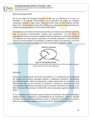 79
UNIVERSIDAD NACIONAL ABIERTA Y A DISTANCIA – UNAD
Escuela de Ciencias Agrícolas, Pecuarias y del Medio Ambiente
Toxicología Ambiental
Óxidos de Nitrógeno (NOx)
De los seis óxidos de nitrógeno existentes, el NO2 por su predominio en el aire y su
toxicidad, es el principal representante. En la troposfera los óxidos de nitrógeno
interactúan, llevando a cabo varias reacciones, entre estas, el ciclo fotolítico del NO2
(Figura 21), y la formación de ácido nítrico (HNO3) que, al igual que el H2SO4 interactúa con
el vapor de agua para formar la lluvia ácida (ATSDR, 2007).
En las plantas los síntomas de intoxicación por NO2 son similares a los obtenidos para SO2,
pero se necesitan concentraciones mayores para visualizarlos. Los NOx tienen la
capacidad de interferir en procesos vegetales como la fotosíntesis, la biosíntesis de lípidos
y la oxidación de ácidos grasos insaturados. En animales expuestos a concentraciones
mayores a las presentadas en la atmosfera, se obtienen daños en los pulmones, en las vías
respiratorias y la muerte si la exposición es alta y prolongada (Landis & Yu, 2003).
Figura 21. Ciclo fotolítico del NO2.
Fuente: Landis & Yu (2003). Introduction to environmental toxicology: Impacts of chemicals upon ecological
systems (3a Ed.). Florida: Lewis Publishers.
Ozono (O3)
Aunque es un constituyente natural de la atmosfera, es un compuesto que es producido
por equipos que producen descargas estáticas o radiaciones ionizantes y ultravioletas
(purificadores de aire, cabinas aeroespaciales y cabinas submarinas), así como por el ciclo
fotolítico del NO2, lo que aumenta su presencia y favorece la formación de otros
contaminantes atmosféricos secundarios, que en conjunto conforman el smog (O3 en un
90%, NO2 en un 10%, peroxiacil nitrato 0.6% y otros compuestos orgánicos) (Landis & Yu,
2003).
El O3 en plantas es un fitotóxico capaz de alterar el crecimiento, disminuir la cantidad y
calidad de frutos, incrementar la permeabilidad de las membranas, inhibir la actividad
enzimática de procesos tan importantes como la movilización del almidón de reserva y
alterar la susceptibilidad a agentes estresantes (Fuhrer, Skärby & Ashmore, 1997).
 