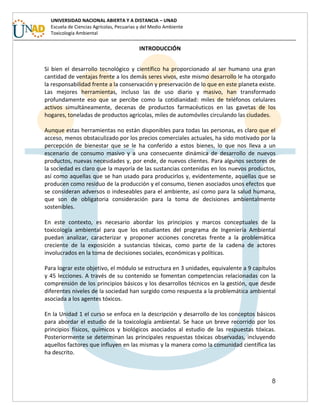 8
UNIVERSIDAD NACIONAL ABIERTA Y A DISTANCIA – UNAD
Escuela de Ciencias Agrícolas, Pecuarias y del Medio Ambiente
Toxicología Ambiental
INTRODUCCIÓN
Si bien el desarrollo tecnológico y científico ha proporcionado al ser humano una gran
cantidad de ventajas frente a los demás seres vivos, este mismo desarrollo le ha otorgado
la responsabilidad frente a la conservación y preservación de lo que en este planeta existe.
Las mejores herramientas, incluso las de uso diario y masivo, han transformado
profundamente eso que se percibe como la cotidianidad: miles de teléfonos celulares
activos simultáneamente, decenas de productos farmacéuticos en las gavetas de los
hogares, toneladas de productos agrícolas, miles de automóviles circulando las ciudades.
Aunque estas herramientas no están disponibles para todas las personas, es claro que el
acceso, menos obstaculizado por los precios comerciales actuales, ha sido motivado por la
percepción de bienestar que se le ha conferido a estos bienes, lo que nos lleva a un
escenario de consumo masivo y a una consecuente dinámica de desarrollo de nuevos
productos, nuevas necesidades y, por ende, de nuevos clientes. Para algunos sectores de
la sociedad es claro que la mayoría de las sustancias contenidas en los nuevos productos,
así como aquellas que se han usado para producirlos y, evidentemente, aquellas que se
producen como residuo de la producción y el consumo, tienen asociados unos efectos que
se consideran adversos o indeseables para el ambiente, así como para la salud humana,
que son de obligatoria consideración para la toma de decisiones ambientalmente
sostenibles.
En este contexto, es necesario abordar los principios y marcos conceptuales de la
toxicología ambiental para que los estudiantes del programa de Ingeniería Ambiental
puedan analizar, caracterizar y proponer acciones concretas frente a la problemática
creciente de la exposición a sustancias tóxicas, como parte de la cadena de actores
involucrados en la toma de decisiones sociales, económicas y políticas.
Para lograr este objetivo, el módulo se estructura en 3 unidades, equivalente a 9 capítulos
y 45 lecciones. A través de su contenido se fomentan competencias relacionadas con la
comprensión de los principios básicos y los desarrollos técnicos en la gestión, que desde
diferentes niveles de la sociedad han surgido como respuesta a la problemática ambiental
asociada a los agentes tóxicos.
En la Unidad 1 el curso se enfoca en la descripción y desarrollo de los conceptos básicos
para abordar el estudio de la toxicología ambiental. Se hace un breve recorrido por los
principios físicos, químicos y biológicos asociados al estudio de las respuestas tóxicas.
Posteriormente se determinan las principales respuestas tóxicas observadas, incluyendo
aquellos factores que influyen en las mismas y la manera como la comunidad científica las
ha descrito.
 