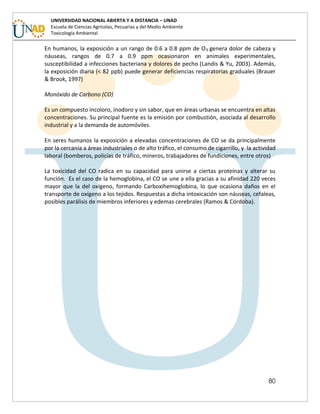 80
UNIVERSIDAD NACIONAL ABIERTA Y A DISTANCIA – UNAD
Escuela de Ciencias Agrícolas, Pecuarias y del Medio Ambiente
Toxicología Ambiental
En humanos, la exposición a un rango de 0.6 a 0.8 ppm de O3 genera dolor de cabeza y
náuseas, rangos de 0.7 a 0.9 ppm ocasionaron en animales experimentales,
susceptibilidad a infecciones bacteriana y dolores de pecho (Landis & Yu, 2003). Además,
la exposición diaria (< 82 ppb) puede generar deficiencias respiratorias graduales (Brauer
& Brook, 1997)
Monóxido de Carbono (CO)
Es un compuesto incoloro, inodoro y sin sabor, que en áreas urbanas se encuentra en altas
concentraciones. Su principal fuente es la emisión por combustión, asociada al desarrollo
industrial y a la demanda de automóviles.
En seres humanos la exposición a elevadas concentraciones de CO se da principalmente
por la cercanía a áreas industriales o de alto tráfico, el consumo de cigarrillo, y la actividad
laboral (bomberos, policías de tráfico, mineros, trabajadores de fundiciones, entre otros)
La toxicidad del CO radica en su capacidad para unirse a ciertas proteínas y alterar su
función. Es el caso de la hemoglobina, el CO se une a ella gracias a su afinidad 220 veces
mayor que la del oxígeno, formando Carboxihemoglobina, lo que ocasiona daños en el
transporte de oxígeno a los tejidos. Respuestas a dicha intoxicación son náuseas, cefaleas,
posibles parálisis de miembros inferiores y edemas cerebrales (Ramos & Córdoba).
 