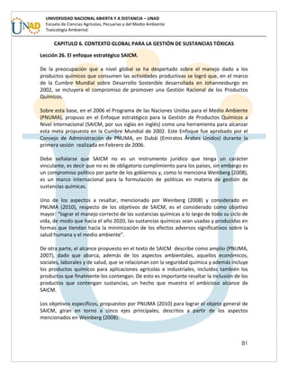81
UNIVERSIDAD NACIONAL ABIERTA Y A DISTANCIA – UNAD
Escuela de Ciencias Agrícolas, Pecuarias y del Medio Ambiente
Toxicología Ambiental
CAPITULO 6. CONTEXTO GLOBAL PARA LA GESTIÓN DE SUSTANCIAS TÓXICAS
Lección 26. El enfoque estratégico SAICM.
De la preocupación que a nivel global se ha despertado sobre el manejo dado a los
productos químicos que consumen las actividades productivas se logró que, en el marco
de la Cumbre Mundial sobre Desarrollo Sostenible desarrollada en Johannesburgo en
2002, se incluyera el compromiso de promover una Gestión Racional de los Productos
Químicos.
Sobre esta base, en el 2006 el Programa de las Naciones Unidas para el Medio Ambiente
(PNUMA), propuso en el Enfoque estratégico para la Gestión de Productos Químicos a
Nivel Internacional (SAICM, por sus siglas en inglés) como una herramienta para alcanzar
esta meta propuesta en la Cumbre Mundial de 2002. Este Enfoque fue aprobado por el
Consejo de Administración de PNUMA, en Dubái (Emiratos Árabes Unidos) durante la
primera sesión realizada en Febrero de 2006.
Debe señalarse que SAICM no es un instrumento jurídico que tenga un carácter
vinculante, es decir que no es de obligatorio cumplimiento para los países, sin embargo es
un compromiso político por parte de los gobiernos y, como lo menciona Weinberg (2008),
es un marco internacional para la formulación de políticas en materia de gestión de
sustancias químicas.
Uno de los aspectos a resaltar, mencionado por Weinberg (2008) y considerado en
PNUMA (2010), respecto de los objetivos de SAICM, es el considerado como objetivo
mayor: “lograr el manejo correcto de las sustancias químicas a lo largo de todo su ciclo de
vida, de modo que hacia el año 2020, las sustancias químicas sean usadas y producidas en
formas que tiendan hacia la minimización de los efectos adversos significativos sobre la
salud humana y el medio ambiente”.
De otra parte, el alcance propuesto en el texto de SAICM describe como amplio (PNUMA,
2007), dado que abarca, además de los aspectos ambientales, aquellos económicos,
sociales, laborales y de salud, que se relacionan con la seguridad química y además incluye
los productos químicos para aplicaciones agrícolas e industriales, incluidos también los
productos que finalmente los contengan. De esto es importante resaltar la inclusión de los
productos que contengan sustancias, un hecho que muestra el ambicioso alcance de
SAICM.
Los objetivos específicos, propuestos por PNUMA (2010) para lograr el objeto general de
SAICM, giran en torno a cinco ejes principales, descritos a partir de los aspectos
mencionados en Weinberg (2008):
 