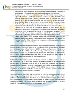 82
UNIVERSIDAD NACIONAL ABIERTA Y A DISTANCIA – UNAD
Escuela de Ciencias Agrícolas, Pecuarias y del Medio Ambiente
Toxicología Ambiental
1. Reducción del riesgo: Entendido como todas las actividades dirigidas a proteger la
salud humana y el medio ambiente de la exposición a sustancias químicas
2. Conocimiento e información: Establece que la información sobre riesgos y
seguridad asociada a sustancias químicas, además de estar disponible para
cualquier parte involucrada, debería considerar todo el ciclo de vida de la
sustancia, su uso en productos y el destino final que tendría en el medio ambiente.
3. Gobernabilidad: Describe y precisa las características de los mecanismos, que
desde los gobiernos se requieren para promover la gestión racional de las
sustancias químicas. Esto incluye los marcos normativos y las leyes relevantes.
4. Construcción de capacidad y cooperación técnica: Se hace énfasis en las
necesidades de los países en desarrollo y con economías en transición, a través de
mecanismos como cooperación técnica y de estímulos para los países por la
implementación de modelos en gestión racional de sustancias químicas,
previamente establecidos por otros países y por organismos internacionales.
5. Tráfico ilícito internacional: Propone, además de la prohibición del tráfico de
sustancias químicas peligrosas, el fortalecimiento de la capacidad para prevención
y control de tráfico ilícito, incluyendo los mecanismos multilaterales establecidos a
nivel de tráfico internacional ilegal.
En los contextos de países en vía de desarrollo, pequeños estados insulares en desarrollo y
con economías en transición, SAICM ha un Programa de Inicio Rápido (QSP por sus siglas
en inglés) que, como señala Weinberg (2008), contiene un fideicomiso voluntario y
temporal, además de posibilidad de ayuda bilateral y multilateral, entre otras formas de
cooperación. En este QSP se han definido prioridades estratégicas y disposiciones
institucionales, señaladas en PNUMA (2007), entre las que se menciona la elaboración o
actualización de perfiles nacionales de productos químicos.
En Colombia se dispone de un perfil de sustancias realizado en 1998, que está en proceso
de actualización, en el marco del proyecto de Fortalecimiento de la gobernabilidad
nacional para la implementación de SAICM. El perfil de sustancias, que contiene
información extensiva sobre los actores involucrados en la gestión de sustancias químicas,
busca, entre otras cosas, como señala UNITAR (2008) dar un mayor entendimiento
respecto a los problemas existentes relacionados con sustancias químicas, mostrando
además los posibles mecanismos para afrontarlos.
Teniendo en cuenta que SAICM se presenta como un marco de políticas, jurídicamente no
vinculante y que este proceso está en fase de implementación en Colombia, resulta de
particular importancia describir el contexto de los convenios internacionales relacionados,
Estocolmo y Basilea, así como de esfuerzos globales en materia de reducción de uso de
sustancias peligrosas, indicando de igual forma general su contexto y alcance, así como el
estado de avance y las implicaciones previstas para el país.
 