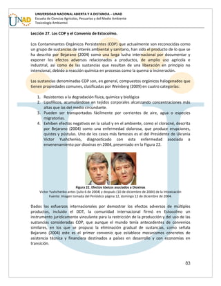 83
UNIVERSIDAD NACIONAL ABIERTA Y A DISTANCIA – UNAD
Escuela de Ciencias Agrícolas, Pecuarias y del Medio Ambiente
Toxicología Ambiental
Lección 27. Los COP y el Convenio de Estocolmo.
Los Contaminantes Orgánicos Persistentes (COP) que actualmente son reconocidas como
un grupo de sustancias de interés ambiental y sanitario, han sido el producto de lo que se
ha descrito por Bejarano (2004) como una larga lucha internacional por documentar y
exponer los efectos adversos relacionados a productos, de amplio uso agrícola e
industrial, así como de las sustancias que resultan de una liberación en principio no
intencional, debido a reacción química en procesos como la quema o incineración.
Las sustancias denominadas COP son, en general, compuestos orgánicos halogenados que
tienen propiedades comunes, clasificadas por Weinberg (2009) en cuatro categorías:
1. Resistentes a la degradación física, química y biológica
2. Lipofílicos, acumulándose en tejidos corporales alcanzando concentraciones más
altas que las del medio circundante.
3. Pueden ser transportados fácilmente por corrientes de aire, agua o especies
migratorias.
4. Exhiben efectos negativos en la salud y en el ambiente, como el cloracné, descrita
por Bejarano (2004) como una enfermedad dolorosa, que produce erupciones,
quistes y pústulas. Uno de los casos más famosos es el del Presidente de Ukrania
Victor Yushchenko, diagnosticado con esta enfermedad asociada a
envenenamiento por dioxinas en 2004, presentado en la Figura 22.
Figura 22. Efectos tóxicos asociados a Dioxinas
Victor Yushchenko antes (julio 6 de 2004) y después (10 de diciembre de 2004) de la Intoxicación
Fuente: Imagen tomada del Periódico página 12, domingo 12 de diciembre de 2004.
Dados los esfuerzos internacionales por demostrar los efectos adversos de múltiples
productos, incluido el DDT, la comunidad internacional firmó en Estocolmo un
instrumento jurídicamente vinculante para la restricción de la producción y del uso de las
sustancias consideradas COP, que aunque el mundo tenía antecedentes de convenios
similares, en los que se propuso la eliminación gradual de sustancias, como señala
Bejarano (2004) este es el primer convenio que establece mecanismos concretos de
asistencia técnica y financiera destinados a países en desarrollo y con economías en
transición.
 