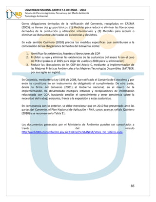 85
UNIVERSIDAD NACIONAL ABIERTA Y A DISTANCIA – UNAD
Escuela de Ciencias Agrícolas, Pecuarias y del Medio Ambiente
Toxicología Ambiental
Como obligaciones derivadas de la ratificación del Convenio, recopiladas en CAEMA
(2005), se tienen dos grupos básicos: (1) Medidas para reducir o eliminar las liberaciones
derivadas de la producción y utilización intencionales y (2) Medidas para reducir o
eliminar las liberaciones derivadas de existencias y desechos.
En este sentido Quintero (2010) precisa las medidas específicas que contribuyen a la
consecución de las obligaciones derivadas del Convenio, como:
1. Identificar las existencias, fuentes y liberaciones de COP
2. Prohibir su uso y eliminar las existencias de las sustancias del anexo A (en el caso
de PCB el plazo es el 2025 para dejar de usarlos y 2028 para su eliminación)
3. Reducir las liberaciones de los COP del Anexo C, mediante la implementación de
las Mejores Prácticas Ambientales y las Mejores Tecnologías Disponibles (BAT/BEP,
por sus siglas en inglés).
En Colombia, mediante la Ley 1196 de 2008, fue ratificado el Convenio de Estocolmo y por
ende se constituye en un instrumento de obligatorio el cumplimiento. De otra parte,
desde la firma del convenio (2001) el Gobierno nacional, en el marco de la
implementación, ha desarrollado múltiples estudios y recopilaciones de información
relacionada con COP, buscando ampliar el conocimiento y crear conciencia sobre la
necesidad del trabajo conjunto, frente a la exposición a estas sustancias.
En consonancia con lo anterior, se debe mencionar que en 2010 fue presentado ante las
partes del Convenio, el Plan Nacional de Aplicación - PNA, cuyos avances señala Quintero
(2010) y se resumen en la Tabla 21.
Los documentos generados por el Ministerio de Ambiente pueden ser consultados a
través del vínculo
http://web2006.minambiente.gov.co:81/Cop/SUSTANCIA/Sitios_De_Interes.aspx.
 