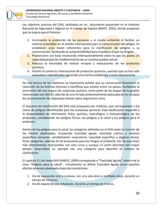 88
UNIVERSIDAD NACIONAL ABIERTA Y A DISTANCIA – UNAD
Escuela de Ciencias Agrícolas, Pecuarias y del Medio Ambiente
Toxicología Ambiental
Los objetivos precisos del GHS, señalados en un documento preparado en el Instituto
Nacional de Seguridad e Higiene en el trabajo de España (INSHT, 2010), donde proponen
que se espera que el Sistema:
1. Incremente la protección de las personas y el medio ambiente al facilitar un
sistema entendible en el ámbito internacional para la comunicación del peligro. Se
establecen unas bases coherentes para la clasificación de peligros y su
comunicación, facilitando la comprensibilidad para el público al que va dirigido.
2. Proporcione una base reconocida internacionalmente sobre la que los países sin
capacidad propia de establecimiento de un sistema puedan actuar.
3. Reduzca la necesidad de realizar ensayos y evaluaciones de los productos
químicos.
4. Facilite el comercio internacional de productos químicos, puestos que ya han sido
evaluados e identificados siguiendo una norma establecida a nivel internacional.
De una lectura de los objetivos, es importante señalar que su consecución favorecerá la
reducción de las brechas técnicas y científicas que existen entre los países, facilitando la
promoción del uso seguro de sustancias química, como parte de las etapas de la gestión
relacionadas con SAICM, además de una mirada ambientalmente adecuada de los ensayos
de caracterización de respuestas tóxicas sobre organismos vivos.
El esquema de clasificación del GHS está propuesto por módulos, que corresponden a las
clases de peligros identificadas para las sustancias químicas. Esta clasificación responde a
la disponibilidad de información física, química, toxicológica y ecotoxicológica de los
productos, considerando los peligros físicos, los peligros a la salud y los peligros para el
ambiente.
Dentro de los peligros para la salud, las categorías definidas en el GHS están en función de
los efectos observados, incluyendo toxicidad aguda, toxicidad crónica y lesiones
específicas (oculares, sensibilización respiratoria, toxicidad específica a órganos diana).
Estas categorías, además de las propuestas para los riesgos al ambiente, son las que están
más directamente relacionadas con este curso y aunque no serán descritas con mayor
detalle, desarrollará un ejemplo con una categoría para describir el sistema de
clasificación.
El capítulo 3.1 del texto GHS (UNECE, 2009) corresponde a “Toxicidad Aguda”, dentro de la
clase “Peligros para la salud”. Inicialmente se define Toxicidad Aguda como aquellos
efectos adversos observados bajo dos condiciones:
1. Vía de exposición oral o cutánea, con una sola dosis o múltiples dosis, durante un
tiempo de 24 horas.
2. Vía de exposición por Inhalación, durante un tiempo de 4 horas.
 