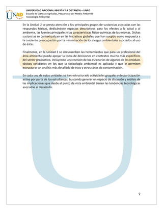 9
UNIVERSIDAD NACIONAL ABIERTA Y A DISTANCIA – UNAD
Escuela de Ciencias Agrícolas, Pecuarias y del Medio Ambiente
Toxicología Ambiental
En la Unidad 2 se presta atención a los principales grupos de sustancias asociadas con las
respuestas tóxicas, dedicándose espacios descriptivos para los efectos a la salud y al
ambiente, las fuentes principales y las características físico-químicas de las mismas. Dichas
sustancias se contextualizan en las iniciativas globales que han surgido como respuesta a
la creciente preocupación por la minimización de los riesgos ambientales asociados al uso
de éstas.
Finalmente, en la Unidad 3 se circunscriben las herramientas que para un profesional del
área ambiental pueda apoyar la toma de decisiones en contextos mucho más específicos
del sector productivo, incluyendo una revisión de los escenarios de algunos de los residuos
tóxicos cotidianos en los que la toxicología ambiental es aplicada y que le permiten
estructurar un análisis más detallado de esos y otros casos de contaminación.
En cada una de estas unidades se han estructurado actividades grupales y de participación
activa por parte de los estudiantes, buscando generar un espacio de discusión y análisis de
las implicaciones que desde el punto de vista ambiental tienen las tendencias tecnológicas
asociadas al desarrollo.
 