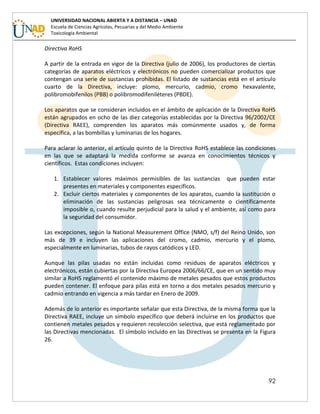 92
UNIVERSIDAD NACIONAL ABIERTA Y A DISTANCIA – UNAD
Escuela de Ciencias Agrícolas, Pecuarias y del Medio Ambiente
Toxicología Ambiental
Directiva RoHS
A partir de la entrada en vigor de la Directiva (julio de 2006), los productores de ciertas
categorías de aparatos eléctricos y electrónicos no pueden comercializar productos que
contengan una serie de sustancias prohibidas. El listado de sustancias está en el artículo
cuarto de la Directiva, incluye: plomo, mercurio, cadmio, cromo hexavalente,
polibromobifenilos (PBB) o polibromodifeniléteres (PBDE).
Los aparatos que se consideran incluidos en el ámbito de aplicación de la Directiva RoHS
están agrupados en ocho de las diez categorías establecidas por la Directiva 96/2002/CE
(Directiva RAEE), comprenden los aparatos más comúnmente usados y, de forma
específica, a las bombillas y luminarias de los hogares.
Para aclarar lo anterior, el artículo quinto de la Directiva RoHS establece las condiciones
en las que se adaptará la medida conforme se avanza en conocimientos técnicos y
científicos. Estas condiciones incluyen:
1. Establecer valores máximos permisibles de las sustancias que pueden estar
presentes en materiales y componentes específicos.
2. Excluir ciertos materiales y componentes de los aparatos, cuando la sustitución o
eliminación de las sustancias peligrosas sea técnicamente o científicamente
imposible o, cuando resulte perjudicial para la salud y el ambiente, así como para
la seguridad del consumidor.
Las excepciones, según la National Measurement Office (NMO, s/f) del Reino Unido, son
más de 39 e incluyen las aplicaciones del cromo, cadmio, mercurio y el plomo,
especialmente en luminarias, tubos de rayos catódicos y LED.
Aunque las pilas usadas no están incluidas como residuos de aparatos eléctricos y
electrónicos, están cubiertas por la Directiva Europea 2006/66/CE, que en un sentido muy
similar a RoHS reglamentó el contenido máximo de metales pesados que estos productos
pueden contener. El enfoque para pilas está en torno a dos metales pesados mercurio y
cadmio entrando en vigencia a más tardar en Enero de 2009.
Además de lo anterior es importante señalar que esta Directiva, de la misma forma que la
Directiva RAEE, incluye un símbolo específico que deberá incluirse en los productos que
contienen metales pesados y requieren recolección selectiva, que está reglamentado por
las Directivas mencionadas. El símbolo incluido en las Directivas se presenta en la Figura
26.
 