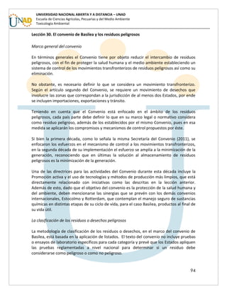 94
UNIVERSIDAD NACIONAL ABIERTA Y A DISTANCIA – UNAD
Escuela de Ciencias Agrícolas, Pecuarias y del Medio Ambiente
Toxicología Ambiental
Lección 30. El convenio de Basilea y los residuos peligrosos
Marco general del convenio
En términos generales el Convenio tiene por objeto reducir el intercambio de residuos
peligrosos, con el fin de proteger la salud humana y el medio ambiente estableciendo un
sistema de control de los movimientos transfronterizos de residuos peligrosos así como su
eliminación.
No obstante, es necesario definir lo que se considera un movimiento transfronterizo.
Según el artículo segundo del Convenio, se requiere un movimiento de desechos que
involucre las zonas que correspondan a la jurisdicción de al menos dos Estados, por ende
se incluyen importaciones, exportaciones y tránsito.
Teniendo en cuenta que el Convenio está enfocado en el ámbito de los residuos
peligrosos, cada país parte debe definir lo que en su marco legal o normativo considera
como residuo peligroso, además de los establecidos por el mismo Convenio, pues en esa
medida se aplicarán los compromisos y mecanismos de control propuestos por éste.
Si bien la primera década, como lo señala la misma Secretaría del Convenio (2011), se
enfocaron los esfuerzos en el mecanismo de control a los movimientos transfronterizos,
en la segunda década de su implementación el esfuerzo se amplía a la minimización de la
generación, reconociendo que en últimas la solución al almacenamiento de residuos
peligrosos es la minimización de la generación.
Una de las directrices para las actividades del Convenio durante esta década incluye la
Promoción activa y el uso de tecnologías y métodos de producción más limpios, que está
directamente relacionado con iniciativas como las descritas en la lección anterior.
Además de esto, dado que el objetivo del convenio es la protección de la salud humana y
del ambiente, deben mencionarse las sinergias que se prevén con los demás convenios
internacionales, Estocolmo y Rotterdam, que contemplan el manejo seguro de sustancias
químicas en distintas etapas de su ciclo de vida, para el caso Basilea, productos al final de
su vida útil.
La clasificación de los residuos o desechos peligrosos
La metodología de clasificación de los residuos o desechos, en el marco del convenio de
Basilea, está basada en la aplicación de listados. El texto del convenio no incluye pruebas
o ensayos de laboratorio específicos para cada categoría y prevé que los Estados apliquen
las pruebas reglamentadas a nivel nacional para determinar si un residuo debe
considerarse como peligroso o como no peligroso.
 