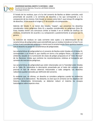 95
UNIVERSIDAD NACIONAL ABIERTA Y A DISTANCIA – UNAD
Escuela de Ciencias Agrícolas, Pecuarias y del Medio Ambiente
Toxicología Ambiental
El listado de los residuos, que a la luz del convenio de Basilea se deben controlar, está
presentado de acuerdo a la corriente de desechos a los que corresponde y a la
composición de los mismos. Este listado se conoce como lista Y, que incluye 45 categorías
de desechos, 18 de acuerdo al origen y 27 de acuerdo a la composición.
Además del listado Y, se tienen dos listados “espejo”, que presentan los desechos
considerados como peligrosos (lista A) y aquellos considerados no peligrosos (lista B).
Estos listados tienen una estructura similar al listado Y en el sentido de clasificar los
residuos, inicialmente de acuerdo a su composición y posteriormente al proceso que lo
genera.
La inclusión de residuos en cada corriente está sujeta a la determinación de las
características de peligrosidad, pues está definido que un residuo incluido en la lista Y o en
la lista A será considerado peligroso a menos que la caracterización físico-química muestre
que el desecho no posee las características de peligrosidad.
Las características de peligrosidad en el convenio de Basilea están listadas en el Anexo III,
corresponden a un listado H, que clasifica en torno a los peligros físicos, a la salud y al
ambiente, basado en la numeración de clases de peligro propuesta en el “Libro Naranja”
de las Naciones Unidas que contiene las recomendaciones relativas al transporte por
carretera de mercancías peligrosas.
Las características de peligrosidad que están relacionadas con la Toxicidad están listadas
en la Tabla 26, tomándose la descripción presentada por el texto del convenio para
precisar el tipo de efectos adversos relacionados a cada categoría. Los desechos
radiactivos quedan excluidos por definición del convenio.
Es evidente que, en últimas, un desecho se considera peligroso cuando las evidencias
científicas así lo demuestran. No obstante, es claro que en armonía con los objetivos del
Sistema Globalmente Armonizado, se deberían reducir al máximo los ensayos
toxicológicos sobre especies vivas.
 