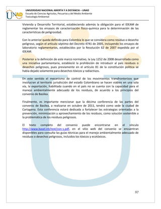 97
UNIVERSIDAD NACIONAL ABIERTA Y A DISTANCIA – UNAD
Escuela de Ciencias Agrícolas, Pecuarias y del Medio Ambiente
Toxicología Ambiental
Vivienda y Desarrollo Territorial, estableciendo además la obligación para el IDEAM de
reglamentar los ensayos de caracterización físico-química para la determinación de las
características de peligrosidad.
Con lo anterior queda definido para Colombia lo que se considera como residuo o desecho
peligroso, según el artículo séptimo del Decreto 4741 de 2005, incluyendo los ensayos de
laboratorio reglamentarios, establecidos por la Resolución 62 de 2007 expedida por el
IDEAM.
Posterior a la definición de este marco normativo, la Ley 1252 de 2008 desarrollada como
una iniciativa parlamentaria, estableció la prohibición de introducir al país residuos o
desechos peligrosos, pues previamente en el artículo 81 de la constitución política se
había dejado solamente para desechos tóxicos y radiactivos.
En este sentido el mecanismo de control de los movimientos transfronterizos que
involucran al territorio jurisdicción del estado Colombiano se hacen viables en una sola
vía, la exportación, habilitada cuando en el país no se cuenta con la capacidad para el
manejo ambientalmente adecuado de los residuos, de acuerdo a los principios del
convenio de Basilea.
Finalmente, es importante mencionar que la décima conferencia de las partes del
convenio de Basilea, a realizarse en octubre de 2011, tendrá como sede la ciudad de
Cartagena. Esta conferencia estará dedicada a fortalecer las estrategias orientadas a la
prevención, minimización y aprovechamiento de los residuos, como solución sostenible a
la problemática de los residuos peligrosos.
El texto completo del convenio puede encontrarse en el vínculo
http://www.basel.int/text/con-s.pdf, en el sitio web del convenio se encuentran
disponibles para consulta las guías técnicas para el manejo ambientalmente adecuado de
residuos o desechos peligrosos, incluidos los tóxicos y ecotóxicos.
 