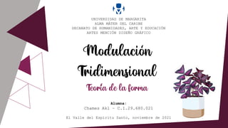 Modulacion
Tridimensional
Teoria de la forma
UNIVERSIDAD DE MARGARITA
ALMA MÁTER DEL CARIBE
DECANATO DE HUMANIDADES, ARTE Y EDUCACIÓN
ARTES MENCIÓN DISEÑO GRÁFICO
Alumna:
Chames Akl – C.I.29.680.021
El Valle del Espíritu Santo, noviembre de 2021
‘
‘
 