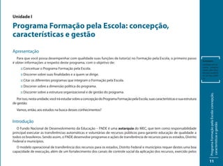 Unidade I

Programa Formação pela Escola: concepção,
características e gestão
Apresentação
   Para que você possa desempenhar com qualidade suas funções de tutor(a) no Formação pela Escola, o primeiro passo
                                                                                                                                        Autarquia:
é obter informações a respeito deste programa, com o objetivo de:                                                                       entidade com re-
                                                                                                                                        cursos próprios,
     :: Conceituar o Programa Formação pela Escola.                                                                                     criada pelo Esta-
                                                                                                                                        do para auxiliá-lo
     :: Discorrer sobre suas finalidades e a quem se dirige.                                                                            no serviço públi-
                                                                                                                                        co.
     :: Citar os diferentes programas que integram o Formação pela Escola.
     :: Discorrer sobre a dimensão política do programa.
     :: Discorrer sobre a estrutura organizacional e de gestão do programa.




                                                                                                                                                Programa Formação pela Escola: concepção,
   Por isso, nesta unidade, você irá estudar sobre a concepção do Programa Formação pela Escola, suas características e sua estrutura
de gestão.
  Vamos, então, aos estudos na busca desses conhecimentos?


Introdução




                                                                                                                                                características e gestão
   O Fundo Nacional de Desenvolvimento da Educação – FNDE é uma autarquia do MEC, que tem como responsabilidade
principal executar as transferências automáticas e voluntárias de recursos públicos para garantir educação de qualidade a
todos os brasileiros. Sendo assim, o FNDE desenvolve programas e ações de transferência de recursos para os estados, Distrito
Federal e municípios.
  O modelo operacional de transferência dos recursos para os estados, Distrito Federal e municípios requer destes uma boa
capacidade de execução, além de um fortalecimento dos canais de controle social da aplicação dos recursos, exercido pelos

                                                                                                                                               11
 