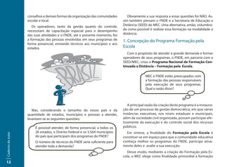 conselhos e demais formas de organização das comunidades       Obviamente a sua resposta a essas questões foi NÃO. As-
                   escolar e local.                                            sim também pensam o FNDE e a Secretaria de Educação a
                      Os operadores, tanto da gestão quanto do controle,       Distância (SEED) do MEC. Uma alternativa, então, vislumbra-
                   necessitam de capacitação especial para o desempenho        da como possível é realizar essa formação na modalidade a
                   das suas atividades e o FNDE, até o presente momento, fez   distância.
                   a formação das pessoas envolvidas em seus programas de      1. Concepção do Programa Formação pela
                   forma presencial, enviando técnicos aos municípios e aos
                   estados.                                                    Escola
                                                                                  Com o propósito de atender à grande demanda e formar
                                                                               operadores de seus programas, o FNDE, em parceria com a
                                                                               SEED/MEC, criou o Programa Nacional de Formação Con-
                                                                               tinuada a Distância – Formação pela Escola.

                                                                                             MEC e FNDE estão preocupados com
                                                                                             a formação das pessoas responsáveis
                                                                                             pela execução de seus programas.
                                                                                             Qual a razão disso?



                                                                                  A principal razão da criação deste programa é a instaura-
                      Mas, considerando o tamanho do nosso país e da           ção de um processo de gestão democrática, em que várias
                   quantidade de estados, municípios e pessoas a atender,      instâncias executivas, nos níveis estaduais e municipais,
                   levantam-se as seguintes questões:                          além da sociedade civil organizada, possam participar efe-
                                                                               tivamente da execução e do controle social dos recursos
                        É possível atender, de forma presencial, a todos os    públicos.
                        26 estados, o Distrito Federal e os 5.564 municípios     Em síntese, a finalidade do Formação pela Escola é
Caderno do tutor




                        do país que participam dos programas do FNDE?          constituir-se em espaço para que a comunidade educativa
                        O número de técnicos do FNDE seria suficiente para     conheça melhor os programas do FNDE, participe ativa-
                        atender toda a demanda?                                mente deles e avalie a sua execução.
                                                                                 Desse modo, mediante a criação do Formação pela Es-
                                                                               cola, o MEC elege como finalidade primordial a formação
12
 