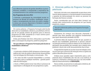 2. Dimensão política do Programa Formação
                     seus diferentes aspectos de gestão; identificar os proce-
                     dimentos contábeis; e compreender a importância do
                                                                                    pela Escola
                     acompanhamento e do controle social dos programas.                Você está, com este curso, preparando-se para atuar como
                     Dos Programas do Livro (PLi)                                   tutor(a) deste programa e a sua participação é essencial para
                                                                                    a garantia da democratização do acesso ao processo de
                     :: Estimular a participação da comunidade escolar no           formação dos futuros cursistas.
                     processo de decisão de escolhas, reutilização, conser-
                     vação e remanejamento dos livros, de modo a ampliar               Assim, considerando que um tutor deve começar sua
                     o acesso aos recursos disponíveis e fortalecer a gestão        atuação pelo conhecimento do programa em que atuará,
                     democrática da escola pública.                                 propomos, a seguir:

                                                                                       Discutir a dimensão política do Programa Formação
                      Em outras palavras, o Programa Formação pela Escola,             pela Escola.
                   oferecido na modalidade a distância, possibilitará a forma-
                   ção de um grande número de gestores para os diversos
                                                                                       Gostaríamos de começar essa discussão chamando a
                   programas do FNDE, atingindo-se o maior número possí-
                                                                                    atenção para duas questões que julgamos fundamentais
                   vel de estados e municípios.
                                                                                    para quem desenvolve atividades de EAD.
                     Então, para finalizar este item, reforçando o que foi dito
                                                                                       A primeira delas diz respeito ao fato de que, quando se
                   sobre a concepção do programa, podemos perguntar:
                                                                                    discute essa modalidade, geralmente as pessoas colocam
                    Por que oferecer o Programa Formação pela Escola na             sua atenção primeira no aspecto relativo ao seu modo de or-
                   modalidade a distância?                                          ganização, que possibilita, por exemplo, que a relação entre
                                                                                    professor e aluno não se dê, necessariamente, face-a-face.
                   Porque:
                                                                                       A segunda diz respeito ao uso das novas tecnologias como
                     :: A educação a distância (EAD) ultrapassa as barreiras geo-   recurso para que o processo de interação entre os sujeitos da
                     gráficas por meio de práticas educacionais desenvolvidas       prática educativa possa ocorrer.
                     com tecnologias de informação e comunicação – TICs.               Embora essas questões sejam importantes para a com-
Caderno do tutor




                     :: Por meio da EAD é possível disponibilizar a cursistas       preensão dessa modalidade, elas não são a sua essência. A
                     – em todo o país e a qualquer momento – grande quanti-         essência, e chamamos a atenção para isso, é ser uma modali-
                     dade de informações.                                           dade de desenvolvimento da EDUCAÇÃO.
                     :: Assim, o FNDE poderá tornar mais eficaz o processo de         Nesse sentido, ao pensarmos na educação a distância, de-
                     capacitação e a divulgação de seus programas e ações.          vemos desviar o foco de nossa atenção:

14
 