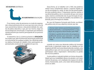 DO ADJETIVO (DISTÂNCIA)                                             Dessa forma, ao se trabalhar com a EAD, não podemos
                                                                  reduzir nossa compreensão apenas a aspectos ligados ao
                                                                  uso de tecnologia ou, ainda, ao fator da não-presencialida-
                                                                  de entre professor-aluno. É importante estarmos atentos à
                                                                  sua dimensão política, isto é, conscientes de que, com nossas
                                                                  ações, estamos contribuindo não só para formação de pes-
                           AO SUBSTANTIVO (EDUCAÇÃO)              soas que atuarão no mundo do trabalho, mas também e, so-
                                                                  bretudo, para a formação do cidadão.
                                                                                                                                  Presencialidade:
                                                                    No caso do Programa Formação pela Escola, sua dimen-          pressupõe a sensa-
   É isso mesmo, antes de pensarmos no modo de organiza-
                                                                  são política está nos seus objetivos centrais, que são:         ção de presença, a
ção e desenvolvimento de um curso que terá como uma de                                                                            partir do diálogo e
                                                                                                                                  da participação dos
suas características básicas a não-presencialidade dos sujei-                                                                     sujeitos envolvidos
                                                                        :: formar maior número possível de pessoas para
tos da prática educativa, e que, por isso mesmo, exige uso                                                                        no processo educa-
                                                                       o desenvolvimento, o acompanhamento e a ava-               tivo.
de tecnologia de comunicação, é importante que tenhamos
                                                                       liação dos programas desenvolvidos pelo FNDE;
sempre presente que estamos participando de um processo
educativo.                                                             :: fortalecer a gestão democrática dos programas,
                                                                       qualificando pessoas para exercerem o controle
   O substantivo, isto é, a essência primeira é a EDUCAÇÃO.
                                                                       social dos recursos disponibilizados pelo MEC
Isso implica que, além da dimensão da formação profissional
                                                                       – FNDE.




                                                                                                                                          Programa Formação pela Escola: concepção,
ou instrumental, de qualquer projeto, há a dimensão políti-
ca, relativa à formação do cidadão crítico, participativo, res-
ponsável pela construção da sociedade em que vive.                  Levando em conta essa dimensão política do Formação
                                                                  pela Escola, é importante realçar que, ao trabalhar em um
                                                                  programa de EAD, você estará desenvolvendo, também, uma
                                                                  ação política e que, com essa sua ação, estará possibilitando
                                                                  participação crítica, responsável e democrática na gestão




                                                                                                                                          características e gestão
                                                                  dos recursos públicos.
                                                                     A ação política é realçada também em termos da possibi-
                                                                  lidade que essa modalidade oferece de atender a um maior
                                                                  número de pessoas, com ampliação dos espaços de atendi-
                                                                  mento, favorecendo, assim, uma maior democratização do
                                                                  acesso ao saber.

                                                                                                                                          15
 