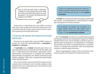 O tutor ou conjunto de tutores em cada mu-
                           Você já tinha pensado sobre a educação
                                                                                       nicípio compõem, dentro da estrutura de ges-
                           a distância nessa perspectiva? Você tinha
                                                                                       tão do Formação pela Escola, o nível tutoria
                           em mente essa dimensão política na ação
                                                                                       municipal.
                           educativa? E em termos da dimensão dos
                           programas do FNDE?
                                                                                   O estado será responsável pela articulação, capacitação
                                                                                 dos tutores, acompanhamento, monitoramento e avalia-
                                                                                 ção do programa no âmbito estadual.
                      Sendo assim, é importante que você reflita um pouco
                   mais sobre o que acabou de ler antes de seguir para o nos-          Os membros da equipe que executará as
                   so próximo item de estudo, onde veremos como se estru-              ações citadas acima em cada estado com-
                   tura a gestão do Formação pela Escola.                              põem, dentro da estrutura de gestão do For-
                                                                                       mação, o nível coordenação estadual.

                   3. Estrutura de gestão do Programa Formação
                                                                                    No nível nacional, encontra-se a coordenação nacional
                   pela Escola                                                   do Formação pela Escola, integrada por equipes do FNDE e
                     No processo de gestão dos cursos do FNDE, vamos en-         da SEED. Nesse nível, são formuladas as diretrizes para im-
                   contrar três níveis de responsabilidades: o municipal, o      plementação do programa, são elaboradas as estratégias
                   estadual e o nacional.                                        de execução e são feitos o acompanhamento, o monitora-
                                                                                 mento e a avaliação dos resultados, além da produção de
                      O município e/ou o estado indicarão pelo menos um          materiais e administração financeira.
                   educador para exercer a função de tutor do Formação, que
                   será o responsável pela articulação, capacitação, acom-         Veja no organograma a seguir como se estrutura o pro-
                   panhamento, monitoramento e avaliação dos trabalhos           cesso de gestão do Programa Formação pela Escola.
                   desenvolvidos no programa, em âmbito municipal ou das
                   cidades coligadas. Cada tutor acompanhará aproximada-
                   mente 40 participantes.
Caderno do tutor




                     Entre outras tarefas, cabe ao tutor do Formação, em arti-
                   culação com o município e com o estado, organizar a fase
                   presencial do curso, indicando local e infra-estrutura ade-
                   quados à sua realização.

16
 