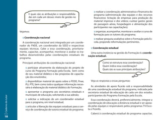 :: realizar a coordenação administrativa e financeira do
                           E quais são as atribuições e responsabilida-                   programa (administração das equipes e dos recursos
                           des em cada um desses níveis de gestão no                      financeiros: licitação de empresas para produção do
                           programa?                                                      material impresso e dos vídeos; custear gastos gerais
                                                                                          de passagem aérea, hospedagem e alimentação dos
                                                                                          participantes nas capacitações);
                   Vejamos:                                                               :: organizar, acompanhar, monitorar e avaliar o curso de
                                                                                          formação para os tutores do programa;
                     :: Coordenação nacional                                              :: realizar pesquisa avaliativa sobre o Formação pela Es-
                     A coordenação nacional será integrada por um coorde-                 cola, propondo reformulações pertinentes.
                   nador do FNDE, um coordenador da SEED e respectivas
                   equipes técnicas. Cabe a essa coordenação, prioritaria-             :: Coordenação estadual
                   mente, capacitar, acompanhar, monitorar e avaliar os tra-           Uma outra instância na gestão do Formação é a coorde-
                   balhos desenvolvidos pelas coordenações estaduais do              nação estadual.
                   programa.
                     Principais atribuições da coordenação nacional:                              Como se estrutura essa coordenação?
                                                                                                  Quem indica essa coordenação?
                        :: participar ativamente da elaboração do projeto de
                                                                                                  Quais são as suas principais atribuições?
                        curso do Programa Formação pela Escola, bem como
                        do seu material didático e das propostas de capacita-
                        ção dos envolvidos;
                        :: disponibilizar material de apoio sobre o PDDE, Pnae,        Veja as respostas a essas perguntas:
                        PLi, PTE, bem como toda e qualquer informação neces-
                        sária à elaboração do material didático do Formação;           As atividades de apoio ficarão sob a responsabilidade
                                                                                     de uma coordenação estadual do programa, indicada pela
                        :: apresentar o programa aos secretários estaduais e         secretaria estadual de educação de cada um dos estados
                        municipais de educação, solicitando a sua adesão;            participantes do Programa Formação pela Escola.
Caderno do tutor




                        :: solicitar a indicação de um coordenador estadual             Essa coordenação deverá, preferencialmente, integrar a
                        para o programa, em nível estadual;                          coordenação de educação a distância estadual e ser apoia-
                        :: articular a liberação das equipes estaduais para o ser-   da pelas equipes e responsáveis pelos programas TV Esco-
                        viço de coordenação de tutoria estadual do programa;         la e Proinfo.
                                                                                       Caberá à coordenação estadual do programa capacitar,
18
 