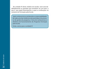 Na unidade III deste módulo de estudo, você verá de-
                   talhadamente as questões que envolvem ser um tutor: o
                   que é, que papel desempenha e quais as atribuições no
                   contexto do Formação pela Escola.

                     Após conhecermos as atribuições e responsabilidades
                     de cada uma das instâncias que participam do proces-
                     so de gestão do programa, é hora de conhecermos a
                     dinâmica de funcionamento do Programa Formação
                     pela Escola.
                     Então, vamos para a unidade II!
Caderno do tutor




20
 