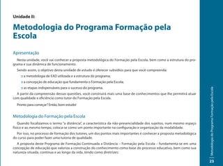 Unidade II:

Metodologia do Programa Formação pela
Escola
Apresentação
  Nesta unidade, você vai conhecer a proposta metodológica do Formação pela Escola, bem como a estrutura do pro-
grama e sua dinâmica de funcionamento.
  Sendo assim, o objetivo desta unidade de estudo é oferecer subsídios para que você compreenda:
     :: a metodologia de EAD utilizada e a estrutura do programa;
     :: a concepção de educação que fundamenta o Formação pela Escola;
     :: as etapas indispensáveis para o sucesso do programa.




                                                                                                                       Metodologia do Programa Formação pela Escola
  A partir da compreensão dessas questões, você construirá mais uma base de conhecimentos que lhe permitirá atuar
com qualidade e eficiência como tutor do Formação pela Escola.
  Pronto para começar? Então, bom estudo!


Metodologia do Formação pela Escola
    Quando focalizamos o termo “a distância”, a característica da não-presencialidade dos sujeitos, num mesmo espaço
físico e ao mesmo tempo, coloca-se como um ponto importante na configuração e organização da modalidade.
  Por isso, no processo de formação dos tutores, um dos pontos mais importantes é conhecer a proposta metodológica
do curso para poder fazer uma tutoria de qualidade.
  A proposta deste Programa de Formação Continuada a Distância – Formação pela Escola – fundamenta-se em uma
concepção de educação que valoriza a construção do conhecimento como base do processo educativo, bem como sua
natureza situada, contínua e ao longo da vida, tendo como diretrizes:

                                                                                                                       23
 