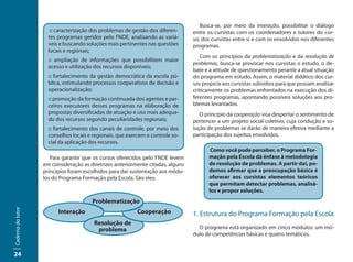 Busca-se, por meio da interação, possibilitar o diálogo
                      :: caracterização dos problemas de gestão dos diferen-     entre os cursistas com os coordenadores e tutores do cur-
                     tes programas geridos pelo FNDE, analisando as variá-       so; dos cursistas entre si e com os envolvidos nos diferentes
                     veis e buscando soluções mais pertinentes nas questões      programas.
                     locais e regionais;
                                                                                    Com os princípios da problematização e da resolução de
                     :: ampliação de informações que possibilitem maior
                                                                                 problemas, busca-se provocar nos cursistas o estudo, o de-
                     acesso e utilização dos recursos disponíveis;
                                                                                 bate e a atitude de questionamento perante a atual situação
                     :: fortalecimento da gestão democrática da escola pú-       do programa em estudo. Assim, o material didático dos cur-
                     blica, estimulando processos cooperativos de decisão e      sos propicia aos cursistas subsídios para que possam analisar
                     operacionalização;                                          criticamente os problemas enfrentados na execução dos di-
                     :: promoção da formação continuada dos agentes e par-       ferentes programas, apontando possíveis soluções aos pro-
                     ceiros executores desses programas na elaboração de         blemas levantados.
                     propostas diversificadas de atuação e uso mais adequa-         O princípio da cooperação visa despertar o sentimento de
                     do dos recursos segundo peculiaridades regionais;           pertencer a um projeto social coletivo, cuja condução e so-
                     :: fortalecimento dos canais de controle, por meio dos      lução de problemas se darão de maneira efetiva mediante a
                     conselhos locais e regionais, que exercem o controle so-    participação dos sujeitos envolvidos.
                     cial da aplicação dos recursos.
                                                                                        Como você pode perceber, o Programa For-
                      Para garantir que os cursos oferecidos pelo FNDE levem           mação pela Escola dá ênfase à metodologia
                   em consideração as diretrizes anteriormente citadas, alguns         de resolução de problemas. A partir daí, po-
                   princípios foram escolhidos para dar sustentação aos módu-          demos afirmar que a preocupação básica é
                   los do Programa Formação pela Escola. São eles:                     oferecer aos cursistas elementos teóricos
                                                                                       que permitam detectar problemas, analisá-
                                                                                       los e propor soluções.
                                       Problematização
Caderno do tutor




                         Interação                         Cooperação            1. Estrutura do Programa Formação pela Escola
                                        Resolução de
                                         problema                                  O programa está organizado em cinco módulos: um mó-
                                                                                 dulo de competências básicas e quatro temáticos.


24
 