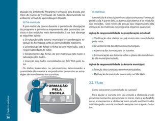 atuação no âmbito do Programa Formação pela Escola, por         c) Matrícula
                   meio do Curso de Formação de Tutores, desenvolvido no
                   ambiente virtual de aprendizagem Moodle.                         A matrícula é a inscrição efetiva dos cursistas no Formação
                                                                                 pela Escola. A partir dela, as turmas são abertas e os módulos
                     b) Pré-matrícula
                                                                                 são iniciados. Dois níveis de gestão são responsáveis pela
                      A pré-matrícula ocorre durante o período de divulgação     efetivação da matrícula no programa. Vejamos quais são:
                   do programa e permite o mapeamento dos potenciais cur-
                   sistas e dos módulos mais demandados. Essa fase abrange       Ações de responsabilidade da coordenação estadual:
                   as seguintes ações:
                                                                                   :: Verificação dos dados de pré-matrícula consolidados
                     :: Divulgação pela tutoria municipal e coordenação es-
                                                                                   pelo tutor.
                     tadual do Formação junto às comunidades escolares.
                     :: Distribuição de folder e ficha de pré-matrícula, sob a     :: Levantamento das demandas municipais.
                     responsabilidade do tutor.                                    :: Abertura das turmas para os tutores.
                     :: Recebimento das fichas de pré-matrícula pelo tutor e       :: Comunicação aos tutores sobre o plano de atendimen-
                     tabulação dos dados.                                          to do município/estado.
                     :: Inserção dos dados consolidados no Sife Web pelo tu-
                     tor.                                                        Ações de responsabilidade da tutoria municipal:
                      Os dados levantados na pré-matrícula determinarão a
                                                                                   :: Seleção dos cursistas a serem matriculados.
                   quantidade de material a ser produzido, bem como as estra-
                   tégias de atendimento aos cursistas.                            :: Efetivação da matrícula do cursista no Sife Web.


                                                                                 2.2. Fluxo

                                                                                   Como vai ocorrer a caminhada do cursista?
                                                                                    Para ajudar o cursista em seu estudo a distância, estão
Caderno do tutor




                                                                                 previstos momentos presenciais no início, meio e ao final do
                                                                                 curso, e momentos a distância, com estudo autônomo dos
                                                                                 módulos pelo cursista, contando sempre com o apoio do tu-
                                                                                 tor.


26
 