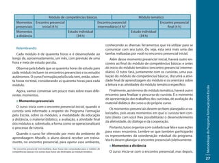 Módulo de competências básicas                                                      Módulo temático
    Momentos Encontro presencial                     Encontro presencial                                               Encontro presencial
    presenciais  inicial (4 h)                       intermediário (4 h)2                                                  final (4 h)
    Momentos                     Estudo individual                                                   Estudo individual
    a distância                       (34 h)                                                              (34 h)

                                                                                    conhecendo as diversas ferramentas que irá utilizar para se
    Relembrando:                                                                    comunicar com seu tutor. Ou seja, esta será mais uma das
   Cada módulo é de quarenta horas e é desenvolvido ao                              tarefas realizadas por você no encontro presencial inicial.
longo de, aproximadamente, um mês, com previsão de uma                                 Além desse momento presencial inicial, haverá outro en-
hora e meia de estudo por dia.                                                      contro ao final do módulo de competências básicas e antes
   Observe pela tabela que as quarenta horas de estudo para                         do início do módulo temático (encontro presencial interme-
cada módulo incluem os encontros presenciais e os estudos                           diário). O tutor fará, juntamente com os cursistas, uma ava-
autônomos. O curso Formação pela Escola tem, então, oiten-                          liação do módulo de competências básicas, discutirá a ativi-
ta horas no total, considerando as quarenta horas para cada                         dade final de aprendizagem do módulo e os orientará sobre
módulo.                                                                             a leitura e as atividades do módulo temático específico.




                                                                                                                                                    Metodologia do Programa Formação pela Escola
   Agora, vamos conversar um pouco mais sobre esses dife-                             Finalmente, ao término do módulo temático, haverá outro
rentes momentos.                                                                    encontro para finalizar o percurso do cursista. É o momento
                                                                                    de apresentação dos trabalhos dos cursistas, de avaliação do
    :: Momentos presenciais
                                                                                    material didático do curso e do próprio curso.
   O curso inicia com o encontro presencial inicial, quando o
                                                                                       Os momentos presenciais devem ser bem planejados e va-
cursista será informado a respeito do Programa Formação
                                                                                    lorizados, pois esses momentos em que o cursista tem con-
pela Escola, sobre os módulos, a modalidade de educação
                                                                                    tato direto com você lhes possibilitarão o desenvolvimento
a distância, o material didático, a avaliação, a atividade final
                                                                                    da afetividade, do diálogo e da cooperação.
dos módulos e, sobretudo, a forma como se operacionalizará
o processo de tutoria.                                                                Portanto, tutor, organize com cuidado sua fala e suas ações
                                                                                    para esses encontros. Lembre-se que também participarão
  Quando o curso for oferecido por meio do ambiente de
                                                                                    os representantes da coordenação estadual do programa.
aprendizagem Moodle, o aluno deverá receber um treina-
                                                                                    Vocês devem planejar o encontro presencial coletivamente.
mento, no encontro presencial, para operar esse ambiente,
                                                                                      :: Momentos a distância
2
 No encontro presencial intermediário, duas horas são computadas para o módulo de
competências básicas e as outras duas horas são destinadas ao módulo temático.        O curso inicia-se com o encontro presencial, mas depois,
                                                                                                                                                    27
 