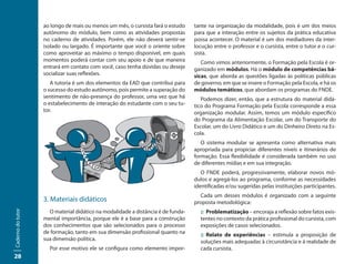 ao longo de mais ou menos um mês, o cursista fará o estudo    tante na organização da modalidade, pois é um dos meios
                   autônomo do módulo, bem como as atividades propostas          para que a interação entre os sujeitos da prática educativa
                   no caderno de atividades. Porém, ele não deverá sentir-se     possa acontecer. O material é um dos mediadores da inter-
                   isolado ou largado. É importante que você o oriente sobre     locução entre o professor e o cursista, entre o tutor e o cur-
                   como aproveitar ao máximo o tempo disponível, em quais        sista.
                   momentos poderá contar com seu apoio e de que maneira            Como vimos anteriormente, o Formação pela Escola é or-
                   entrará em contato com você, caso tenha dúvidas ou deseje     ganizado em módulos. Há o módulo de competências bá-
                   socializar suas reflexões.                                    sicas, que aborda as questões ligadas às políticas públicas
                      A tutoria é um dos elementos da EAD que contribui para     de governo, em que se insere o Formação pela Escola, e há os
                   o sucesso do estudo autônomo, pois permite a superação do     módulos temáticos, que abordam os programas do FNDE.
                   sentimento de não-presença do professor, uma vez que há          Podemos dizer, então, que a estrutura do material didá-
                   o estabelecimento de interação do estudante com o seu tu-     tico do Programa Formação pela Escola corresponde a essa
                   tor.                                                          organização modular. Assim, temos um módulo específico
                                                                                 do Programa da Alimentação Escolar, um do Transporte do
                                                                                 Escolar, um do Livro Didático e um do Dinheiro Direto na Es-
                                                                                 cola.
                                                                                    O sistema modular se apresenta como alternativa mais
                                                                                 apropriada para propiciar diferentes níveis e itinerários de
                                                                                 formação. Essa flexibilidade é considerada também no uso
                                                                                 de diferentes mídias e em sua integração.
                                                                                    O FNDE poderá, progressivamente, elaborar novos mó-
                                                                                 dulos e agregá-los ao programa, conforme as necessidades
                                                                                 identificadas e/ou sugeridas pelas instituições participantes.
                                                                                   Cada um desses módulos é organizado com a seguinte
                   3. Materiais didáticos                                        proposta metodológica:
                     O material didático na modalidade a distância é de funda-     :: Problematização – encoraja a reflexão sobre fatos exis-
Caderno do tutor




                   mental importância, porque ele é a base para a construção       tentes no contexto da prática profissional do cursista, com
                   dos conhecimentos que são selecionados para o processo          exposições de casos selecionados.
                   de formação, tanto em sua dimensão profissional quanto na       :: Relato de experiências – estimula a proposição de
                   sua dimensão política.                                          soluções mais adequadas à circunstância e à realidade de
                     Por esse motivo ele se configura como elemento impor-         cada cursista.
28
 