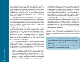 Universidade Federal do Mato Grosso (UFMT). Os coorde-              cialização de experiências e de demonstração. Impressos
                   nadores e técnicos do FNDE, executores dos programas, são           e vídeos são concebidos como indutores de estudo, inves-
                   os colaboradores na produção de conteúdos do material do            tigação, experimentação e sistematização de propostas
                   Programa Formação pela Escola. Na elaboração desses ma-             de ação e de experiências, a partir de levantamentos con-
                   teriais, é dada importância vital ao recurso pedagógico de          textualizados da problemática e das peculiaridades lo-
                   casos selecionados, de projetos e experiências vinculados à         cais e regionais. O material impresso para cada módulo se
                   prática dos cursistas.                                              compõe de: caderno de estudo e caderno de atividades.
                      b) Atividades individuais e coletivas: correspondem às           :: Versão Moodle: o Moodle é um ambiente virtual de
                   atividades e aos estudos realizados a distância, por meio do        aprendizagem que utiliza as ferramentas de comunicação,
                   caderno de atividades (atividades individuais), às atividades       informação, gestão e avaliação, incluindo vídeos. Nesse
                   realizadas de forma presencial (encontro presencial), bem           ambiente colaborativo de aprendizagem, são exploradas
                   como às atividades específicas que exigem o trabalho em             as características de hipertextualidade e interatividade,
                   equipe (atividades coletivas).                                      organizadas e contextualizadas a partir da metodologia
                      c) Relato de experiências (trabalho final de cada módulo):       de resolução de problemas.
                   inicia-se com a identificação de um problema específico lo-         Lembre-se sempre que você é um dos sujeitos da prática
                   calizado pelo cursista. A solução deve ser levantada e encon-     educativa e que sua participação crítica e ativa é uma das
                   trada tendo como referência o módulo específico concluído         garantias de qualidade no desenvolvimento dos cursos do
                   e o contexto em que o cursista está inserido. Esse processo       FNDE.
                   deve ser registrado e avaliado pelo cursista. Essa atividade
                   deverá ser enviada ao tutor ao final de cada módulo e será
                   pré-requisito para a certificação.                                   Bom, agora que você já conhece a estrutura do curso e
                                                                                        do material didático, iremos abordar um outro elemen-
                      Para o desenvolvimento dos cursos do Formação pela                to importante na organização do Programa Formação
                   Escola, será utilizada a versão básica (composta por mate-           pela Escola.
                   rial impresso e vídeos). Futuramente, os cursos poderão ser
                   disponibilizados na plataforma Moodle, via internet. Vamos           Vamos, então, para a unidade III conhecer como se dá
                   verificar o que é cada uma dessas versões?                           o processo de tutoria neste programa?
Caderno do tutor




                     :: Versão básica: é composta por textos impressos e
                     vídeos. O material impresso, pelas características de trata-
                     mento do tema, possibilita o aprofundamento e a prob-
                     lematização apresentada pelos vídeos, que, por sua vez,
                     por suas características expressivas, serão utilizados para
                     sensibilizar, mobilizar, deflagrar reflexões e discussão, so-
30
 