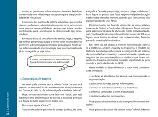 Assim, ao pensarmos sobre a tutoria, devemos fazê-lo no      e significa: “aquele que protege, ampara, dirige, o defensor”.
                   contexto de uma reflexão que nos aponte para a responsabi-      Era a figura da pessoa que ficava responsável pela educação
                   lidade de nossa ação.                                           e zelava dos bens dos menores quando pais faleciam ou não
                      Como um dos sujeitos da prática educativa, que envolve       podiam cuidar de seus filhos.
                   alunos, professores, administradores e técnicos, o tutor tem       Posteriormente, no final do século XV, as universidades
                   uma enorme responsabilidade, porque suas ações também           inglesas de Oxford e Cambridge utilizavam a figura do tutor
                   contribuirão para a construção de determinado tipo de so-       para assessorar grupos de alunos de modo individualizado,
                   ciedade.                                                        sob coordenação de um professor titular. No século XIX, essa
                                                                                   figura seria institucionalizada nas universidades, fazendo
                      Em razão disso, há uma discussão teórica, hoje, a respeito
                                                                                   parte do quadro de funcionários.
                   da melhor denominação para o termo tutor. Muitos teóricos
                   preferem a denominação orientador pedagógico. Neste cur-           Em 1969, ao ser criada a primeira Universidade Aberta
                   so, estamos usando a terminologia que internacionalmente        (e a distância), a Open University da Inglaterra, o modelo de
                   já é consagrada, ou seja, tutor.                                Oxford e Cambridge influenciaria a configuração do sistema
                                                                                   de tutoria da Open University. Esse modelo seria copiado, em
                                                                                   seguida, por outras universidades a distância que foram sur-
                            E então, como podemos compreender a                    gindo (na Espanha, Alemanha, Canadá), espalhando-se pelo
                            figura do tutor em cursos a distância?                 mundo, a partir da década de 1990.
                                                                                     Nesse modelo da Open University, o tutor tinha como fun-
                                                                                   ções principais:

                                                                                     :: verificar as atividades dos alunos, sua compreensão e
                   1. Concepção de tutoria                                           argumentação;
                     Ao ouvir pela primeira vez a palavra “tutor”, o que você        :: solucionar dúvidas, corrigir informações;
                   pensou de imediato? Ao se candidatar para a função de tutor       :: animar os estudante em leituras e trabalhos;
                   no Formação pela Escola, sabia o significado dessa palavra?
                                                                                     :: informar conteúdos a serem trabalhados;
Caderno do tutor




                      Hoje, tornou-se comum ouvir falar em “tutor”, pois está
                                                                                     :: realizar avaliações permanentes.
                   havendo uma disseminação de cursos a distância pelo país
                   e a figura do tutor aparece em todos eles.                        Você gostou de saber onde estão as origens do seu novo tra-
                     Mas o que significa “tutor”?                                  balho?
                     Trata-se de palavra que veio do campo jurídico, do latim,       Você poderá discordar da palavra “tutor” (afinal, lidamos
34
 