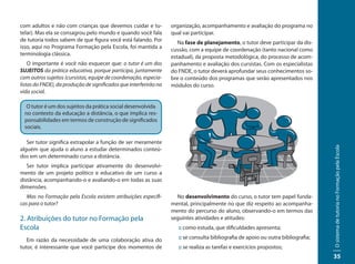 com adultos e não com crianças que devemos cuidar e tu-            organização, acompanhamento e avaliação do programa no
telar). Mas ela se consagrou pelo mundo e quando você fala         qual vai participar.
de tutoria todos sabem de que figura você está falando. Por           Na fase de planejamento, o tutor deve participar da dis-
isso, aqui no Programa Formação pela Escola, foi mantida a
                                                                   cussão, com a equipe de coordenação (tanto nacional como
terminologia clássica.
                                                                   estadual), da proposta metodológica, do processo de acom-
    O importante é você não esquecer que: o tutor é um dos         panhamento e avaliação dos cursistas. Com os especialistas
SUJEITOS da prática educativa, porque participa, juntamente        do FNDE, o tutor deverá aprofundar seus conhecimentos so-
com outros sujeitos (cursistas, equipe de coordenação, especia-    bre o conteúdo dos programas que serão apresentados nos
listas do FNDE), da produção de significados que interferirão na   módulos do curso.
vida social.

   O tutor é um dos sujeitos da prática social desenvolvida
  no contexto da educação a distância, o que implica res-
  ponsabilidades em termos de construção de significados
  sociais.

   Ser tutor significa extrapolar a função de ser meramente




                                                                                                                                    O sistema de tutoria no Formação pela Escola
alguém que ajuda o aluno a estudar determinados conteú-
dos em um determinado curso a distância.
   Ser tutor implica participar ativamente do desenvolvi-
mento de um projeto político e educativo de um curso a
distância, acompanhando-o e avaliando-o em todas as suas
dimensões.
   Mas no Formação pela Escola existem atribuições específi-         No desenvolvimento do curso, o tutor tem papel funda-
cas para o tutor?                                                  mental, principalmente no que diz respeito ao acompanha-
                                                                   mento do percurso do aluno, observando-o em termos das
2. Atribuições do tutor no Formação pela                           seguintes atividades e atitudes:
Escola                                                                :: como estuda, que dificuldades apresenta;

   Em razão da necessidade de uma colaboração ativa do                :: se consulta bibliografia de apoio ou outra bibliografia;
tutor, é interessante que você participe dos momentos de              :: se realiza as tarefas e exercícios propostos;
                                                                                                                                    35
 