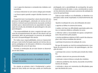:: se é capaz de relacionar o conteúdo dos módulos com       privilegiado, tem a possibilidade de acompanhar de perto
                     sua prática;                                                 o desenvolvimento de todo o curso, constituindo-se assim
                     :: se busca relacionar-se com outros colegas para estudar;   um dos elementos decisivos para o processo de avaliação do
                                                                                  curso do qual participa.
                     :: se busca apoio quando surgem dúvidas durante o es-
                     tudo.                                                           Cabe ao tutor verificar se as finalidades, as diretrizes e os
                                                                                  princípios estão sendo respeitados no desenvolvimento do
                      O papel do tutor é acompanhar o aluno durante todo seu      curso.
                   processo de aprendizagem, sobretudo em termos de esti-
                   mulá-lo e motivá-lo permanentemente, buscando contribuir          Quanto à avaliação do curso, são atribuições do tutor:
                   também para o desenvolvimento da capacidade de organi-           :: apontar as falhas no sistema de tutoria;
                   zação do estudo, das atividades de aprendizagem e de auto-
                   aprendizagem.                                                    :: avaliar, com base nas dificuldades apontadas pelos alu-
                                                                                    nos, os materiais didáticos utilizados no curso;
                      É da responsabilidade do tutor o registro de todo o pro-
                   cesso de acompanhamento de cada um dos alunos sob sua            :: informar sobre a necessidade de apoios complemen-
                   orientação, além da participação no processo de avaliação        tares não previstos pelo projeto;
                   do curso e da aprendizagem dos alunos.                           :: mostrar problemas relativos à EAD, a partir das observa-
                      Por todas essas responsabilidades, torna-se imprescindí-      ções e das críticas recebidas dos alunos;
                   vel que o tutor tenha formação especial, em termos dos as-       :: participar do processo de avaliação do curso.
                   pectos pedagógicos da educação a distância e da proposta
                   metodológica do curso em que atua.                                No que diz respeito ao nível do acompanhamento e ava-
                                                                                  liação do processo de ensino e de aprendizagem, são fun-
                     Portanto, as atribuições de um tutor devem se desenvol-      ções do tutor:
                   ver em dois níveis:
                                                                                    :: participar dos cursos e reuniões para estudo dos módu-
                                                                                    los;
                     :: nível da avaliação do curso e da modalidade a distân-
                    cia;                                                            :: auxiliar o aluno em seu processo de estudo;
Caderno do tutor




                    :: nível do acompanhamento e da avaliação da apren-             :: estimular o aluno à leitura e estudo dos módulos;
                    dizagem do cursista.                                            :: detectar problemas dos alunos, buscando encaminha-
                                                                                    mentos de solução;
                     Em relação ao primeiro nível, é fundamental a partici-         :: estimular o aluno em momentos de dificuldades para
                   pação do tutor, tendo em vista que, sendo um interlocutor        que não desista do curso;
36
 