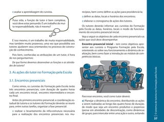 :: avaliar a aprendizagem do cursista.                         nicípios, bem como definir as ações para providenciá-la;
                                                                 :: definir as datas, locais e horários dos encontros;
  Puxa vida, a função de tutor é bem complexa,                   :: elaborar o cronograma de ações dos tutores.
  você deve estar pensando. É um trabalho de mui-
  ta responsabilidade, não é mesmo?                              Os tutores deverão informar aos cursistas do Formação
                                                               pela Escola as datas, horários, locais e modo de funciona-
                                                               mento do encontro presencial inicial.
                                                                 Veja a seguir os objetivos de cada encontro presencial e as
   É isso mesmo, é um trabalho de muita responsabilidade,      ações que você deve desempenhar:
mas também muito prazeroso, uma vez que possibilita aos          Encontro presencial inicial – tem como objetivos apre-
tutores ajudarem seus orientandos no processo de constru-        sentar aos cursista o Programa Formação pela Escola,
ção de conhecimento.                                             orientando-os sobre seu funcionamento e dinâmica de re-
                                                                 alização, bem como fazer a introdução ao módulo de com-
  Pois bem, conhecidas as atribuições de um tutor, é hora
                                                                 petências básicas.
de nos perguntarmos:
  De que forma devemos desenvolver as funções e as ativida-
des de tutoria?




                                                                                                                               O sistema de tutoria no Formação pela Escola
3. As ações do tutor no Formação pela Escola

3.1. Encontros presenciais
   Como vimos, os cursistas do Formação pela Escola terão
três encontros presenciais, com duração de quatro horas
cada um: encontro inicial, encontro intermediário e encon-
tro final.                                                       Para esse encontro, você como tutor deverá:
   Antes do primeiro encontro presencial, a coordenação es-      a) Planejar a dinâmica do encontro, distribuindo as ações
tadual de tutoria e os tutores do Formação deverão se reunir     a serem realizadas ao longo das quatro horas de duração,
para, entre outras tarefas, organizar a fase presencial:         de modo que seja um encontro produtivo e prazeroso
  :: realizar o levantamento da infra-estrutura necessária       (pense em atividades de descontração, como dinâmicas
  para a realização dos encontros presenciais nos mu-            de grupo, para intercalar entre uma ação e outra, evitando

                                                                                                                               37
 
