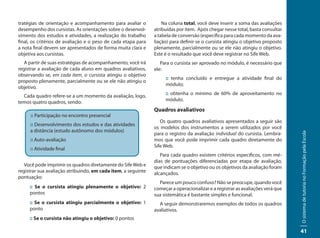 tratégias de orientação e acompanhamento para avaliar o            Na coluna total, você deve inserir a soma das avaliações
desempenho dos cursistas. As orientações sobre o desenvol-     atribuídas por item. Após chegar nesse total, basta consultar
vimento dos estudos e atividades, a realização do trabalho     a tabela de conversão (específica para cada momento da ava-
final, os critérios de avaliação e o peso de cada etapa para   liação) para definir se o cursista atingiu o objetivo proposto
a nota final devem ser apresentados de forma muita clara e     plenamente, parcialmente ou se ele não atingiu o objetivo.
objetiva aos cursistas.                                        Este é o resultado que você deve registrar no Sife Web.
   A partir de suas estratégias de acompanhamento, você irá       Para o cursista ser aprovado no módulo, é necessário que
registrar a avaliação de cada aluno em quadros avaliativos,    ele:
observando se, em cada item, o cursista atingiu o objetivo
                                                                    :: tenha concluído e entregue a atividade final do
proposto plenamente, parcialmente ou se ele não atingiu o
                                                                    módulo;
objetivo.
  Cada quadro refere-se a um momento da avaliação, logo,            :: obtenha o mínimo de 60% de aproveitamento no
temos quatro quadros, sendo:                                        módulo.

                                                               Quadros avaliativos
     :: Participação no encontro presencial
                                                                  Os quatro quadros avaliativos apresentados a seguir são
     :: Desenvolvimento dos estudos e das atividades
                                                               os modelos dos instrumentos a serem utilizados por você
     a distância (estudo autônomo dos módulos)
                                                               para o registro da avaliação individual do cursista. Lembra-




                                                                                                                                O sistema de tutoria no Formação pela Escola
     :: Auto-avaliação                                         mos que você pode imprimir cada quadro diretamente do
                                                               Sife Web.
     :: Atividade final
                                                                  Para cada quadro existem critérios específicos, com mé-
                                                               dias de pontuações diferenciadas por etapa de avaliação,
   Você pode imprimir os quadros diretamente do Sife Web e     que indicam se o objetivo ou os objetivos da avaliação foram
registrar sua avaliação atribuindo, em cada item, a seguinte   alcançados.
pontuação:
                                                                 Parece um pouco confuso? Não se preocupe, quando você
     :: Se o cursista atingiu plenamente o objetivo: 2         começar a operacionalizar e a registrar as avaliações verá que
     pontos                                                    sua sistemática é bastante simples e funcional.
     :: Se o cursista atingiu parcialmente o objetivo: 1         A seguir demonstraremos exemplos de todos os quadros
     ponto                                                     avaliativos.
     :: Se o cursista não atingiu o objetivo: 0 pontos

                                                                                                                                41
 