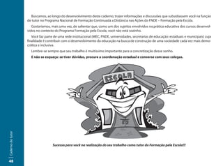 Buscamos, ao longo do desenvolvimento deste caderno, trazer informações e discussões que subsidiassem você na função
                   de tutor no Programa Nacional de Formação Continuada a Distância nas Ações do FNDE – Formação pela Escola.
                      Gostaríamos, mais uma vez, de salientar que, como um dos sujeitos envolvidos na prática educativa dos cursos desenvol-
                   vidos no contexto do Programa Formação pela Escola, você não está sozinho.
                      Você faz parte de uma rede institucional (MEC, FNDE, universidades, secretarias de educação: estaduais e municipais) cuja
                   finalidade é contribuir com o desenvolvimento da educação na busca de construção de uma sociedade cada vez mais demo-
                   crática e inclusiva.
                     Lembre-se sempre que seu trabalho é muitíssimo importante para a concretização desse sonho.
                     E não se esqueça: se tiver dúvidas, procure a coordenação estadual e converse com seus colegas.
Caderno do tutor




                                    Sucesso para você na realização do seu trabalho como tutor do Formação pela Escola!!!



48
 