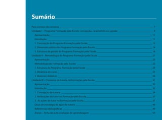 Sumário
Para começo de conversa ________________________________________________________________________ 7
Unidade I – Programa Formação pela Escola: concepção, características e gestão ___________________________ 9
  Apresentação _______________________________________________________________________________11
  Introdução _________________________________________________________________________________11
  1. Concepção do Programa Formação pela Escola__________________________________________________12
  2. Dimensão política do Programa Formação pela Escola ____________________________________________14
  3. Estrutura de gestão do Programa Formação pela Escola ___________________________________________16
Unidade II – Metodologia do Programa Formação pela Escola __________________________________________21
  Apresentação _______________________________________________________________________________23
  Metodologia do Formação pela Escola __________________________________________________________23
  1. Estrutura do Programa Formação pela Escola ___________________________________________________24
  2. Dinâmica do curso _________________________________________________________________________25
  3. Materiais didáticos _________________________________________________________________________28
Unidade III – O sistema de tutoria no Formação pela Escola ____________________________________________31
  Apresentação _______________________________________________________________________________33
  Introdução _________________________________________________________________________________33
  1. Concepção de tutoria ______________________________________________________________________34
  2. Atribuições do tutor no Formação pela Escola ___________________________________________________35
  3. As ações do tutor no Formação pela Escola _____________________________________________________37
  Dicas de estratégia de ação de tutoria ___________________________________________________________46
  Referências bibliográficas _____________________________________________________________________49
  Anexo – Ficha de auto-avaliação de aprendizagem ________________________________________________50
 
