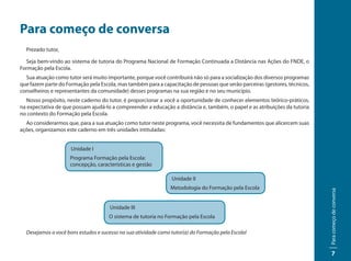 Para começo de conversa
  Prezado tutor,

  Seja bem-vindo ao sistema de tutoria do Programa Nacional de Formação Continuada a Distância nas Ações do FNDE, o
Formação pela Escola.
  Sua atuação como tutor será muito importante, porque você contribuirá não só para a socialização dos diversos programas
que fazem parte do Formação pela Escola, mas também para a capacitação de pessoas que serão parceiras (gestores, técnicos,
conselheiros e representantes da comunidade) desses programas na sua região e no seu município.
  Nosso propósito, neste caderno do tutor, é proporcionar a você a oportunidade de conhecer elementos teórico-práticos,
na expectativa de que possam ajudá-lo a compreender a educação a distância e, também, o papel e as atribuições da tutoria
no contexto do Formação pela Escola.
  Ao considerarmos que, para a sua atuação como tutor neste programa, você necessita de fundamentos que alicercem suas
ações, organizamos este caderno em três unidades intituladas:


                     Unidade I
                     Programa Formação pela Escola:
                     concepção, características e gestão

                                                                Unidade II
                                                                Metodologia do Formação pela Escola




                                                                                                                             Para começo de conversa
                                      Unidade III
                                     O sistema de tutoria no Formação pela Escola

  Desejamos a você bons estudos e sucesso na sua atividade como tutor(a) do Formação pela Escola!


                                                                                                                                 7
 