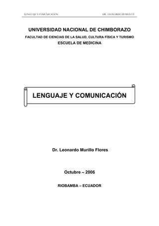 LENGUAJE Y COMUNICACIÓN DR. LEONARDO MURILLO F.
UNIVERSIDAD NACIONAL DE CHIMBORAZO
FACULTAD DE CIENCIAS DE LA SALUD, CULTURA FÍSICA Y TURISMO
ESCUELA DE MEDICINA
LENGUAJE Y COMUNICACIÓN
Dr. Leonardo Murillo Flores
Octubre – 2006
RIOBAMBA – ECUADOR
 