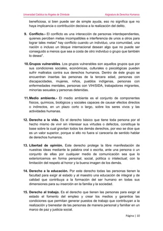 Universidad Católica los Ángeles de Chimbote Asignatura de Derechos Humanos
Página | 10
beneficiosa, si bien puede ser de simple ayuda, eso no significa que no
haya implicancia o contribución decisiva a la realización del delito.
9. Conflicto.- El conflicto es una interacción de personas interdependientes,
quienes perciben metas incompatibles e interferencia de unos a otros para
lograr tales metas" hay conflicto cuando un individuo, una comunidad, una
nación o incluso un bloque internacional desean algo que no puede ser
conseguido a menos que sea a costa de otro individuo o grupo que también
lo desea".
10.Grupos vulnerables. Los grupos vulnerables son aquellos grupos que por
sus condiciones sociales, económicas, culturales o psicológicas pueden
sufrir maltratos contra sus derechos humanos. Dentro de éste grupo se
encuentran insertas las personas de la tercera edad, personas con
discapacidades, mujeres, niños, pueblos indígenas, personas con
enfermedades mentales, personas con VIH/SIDA, trabajadores migrantes,
minorías sexuales y personas detenidas.
11.Medio ambiente.- El medio ambiente es el conjunto de componentes
físicos, químicos, biológicos y sociales capaces de causar efectos directos
o indirectos, en un plazo corto o largo, sobre los seres vivos y las
actividades humanas.
12. Derecho a la vida. Es el derecho básico que tiene toda persona por el
hecho mismo de vivir sin interesar sus virtudes o defectos, constituye la
base sobre la cual gravitan todos los demás derechos, por eso se dice que
es un valor superior, porque si ello no fuera sí carecería de sentido hablar
de derechos humanos.
13. Libertad de opinión. Este derecho protege la libre manifestación de
nuestras ideas mediante la palabra oral o escrita, ante una persona o un
conjunto de ellas por cualquier medio de comunicación sea que lo
exterioricemos en forma personal, social, política o intelectual; con la
limitación del respeto al honor y la buena imagen de los demás.
14. Derecho a la educación. Por este derecho todas las personas tienen la
facultad para exigir al estado y al maestro una educación de integral y de
calidad que contribuya a la formación del ser humano en todas sus
dimensiones para su inserción en la familia y la sociedad.
15. Derecho al trabajo. Es el derecho que tienen las personas para exigir al
estado el fomento del empleo y crear los medios y garantice las
condiciones que permitan generar puestos de trabajo que contribuyan a la
realización y bienestar de las personas de manera personal y familiar en un
marco de paz y justicia social.
 