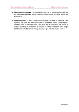 Universidad Católica los Ángeles de Chimbote Asignatura de Derechos Humanos
Página | 11
16. Negociación colectiva. La negociación colectiva es un elemento propio de
las relaciones laborales, es decir es una forma de relación entre las partes
en conflicto.
17. Trabajo infantil. Es todo trabajo que priva a los niños de su potencial y su
dignidad de niño, es perjudicial para su desarrollo físico y psicológico,
interfiere con su escolarización, les priva de la posibilidad de asistir a
clases, les obliga a abandonar la escuela de forma prematura, o les exige
combinar el estudio con un trabajo pesado y que insume mucho tiempo.
 