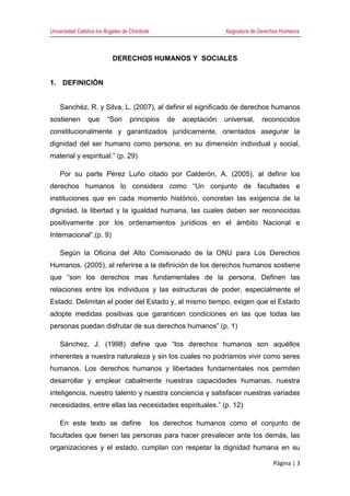 Universidad Católica los Ángeles de Chimbote Asignatura de Derechos Humanos
Página | 3
DERECHOS HUMANOS Y SOCIALES
1. DEFINICIÓN
Sanchéz, R. y Silva, L. (2007), al definir el significado de derechos humanos
sostienen que “Son principios de aceptación universal, reconocidos
constitucionalmente y garantizados jurídicamente, orientados asegurar la
dignidad del ser humano como persona, en su dimensión individual y social,
material y espiritual.” (p. 29)
Por su parte Pérez Luño citado por Calderón, A. (2005), al definir los
derechos humanos lo considera como “Un conjunto de facultades e
instituciones que en cada momento histórico, concretan las exigencia de la
dignidad, la libertad y la igualdad humana, las cuales deben ser reconocidas
positivamente por los ordenamientos jurídicos en el ámbito Nacional e
Internacional”.(p. 9)
Según la Oficina del Alto Comisionado de la ONU para Los Derechos
Humanos. (2005), al referirse a la definición de los derechos humanos sostiene
que “son los derechos mas fundamentales de la persona. Definen las
relaciones entre los individuos y las estructuras de poder, especialmente el
Estado. Delimitan el poder del Estado y, al mismo tiempo, exigen que el Estado
adopte medidas positivas que garanticen condiciones en las que todas las
personas puedan disfrutar de sus derechos humanos” (p. 1)
Sánchez, J. (1998) define que “los derechos humanos son aquéllos
inherentes a nuestra naturaleza y sin los cuales no podríamos vivir como seres
humanos. Los derechos humanos y libertades fundamentales nos permiten
desarrollar y emplear cabalmente nuestras capacidades humanas, nuestra
inteligencia, nuestro talento y nuestra conciencia y satisfacer nuestras variadas
necesidades, entre ellas las necesidades espirituales.” (p. 12)
En este texto se define los derechos humanos como el conjunto de
facultades que tienen las personas para hacer prevalecer ante los demás, las
organizaciones y el estado, cumplan con respetar la dignidad humana en su
 