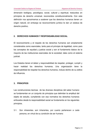 Universidad Católica los Ángeles de Chimbote Asignatura de Derechos Humanos
Página | 4
dimensión biológica, psicológica, social, cultural y espiritual, traducidos en
principios de derecho universal, reconocidos constitucionalmente. Con esta
definición nos aproximamos a sostener que los derechos humanos tienen un
origen natural, sin embargo se reconocimiento jurídico le dan un estatus de
derecho positivo.
2. DERECHOS HUMANOS Y RESPONSABILIDAD SOCIAL
El reconocimiento y el respeto de los derechos humanos son ampliamente
considerados como esenciales, tanto para el principio de legalidad, como para
los conceptos de equidad y justicia social y son el fundamento básico de la
mayoría de las instituciones esenciales de la sociedad, tales como el sistema
judicial.
Los Estados tienen el deber y responsabilidad de respetar, proteger, cumplir y
hacer realidad los derechos humanos. Una organización tiene la
responsabilidad de respetar los derechos humanos, incluso dentro de su esfera
de influencia.
3. PRINCIPIOS
Las construcciones teoricas de las diversas disciplinas del saber humano
se fundamentan en un conjunto de principios que delimitan la amplitud del
objeto de estudio, cumpliendo con esa normativa los derechos humanos
enfocados desde la responsabilidad social se fundamenta en los siguientes
principios.
3.1. Son inherentes. son inherentes, por cuanto pertenecen a cada
persona, en virtud de su condición de ser humano
 