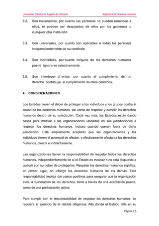 Universidad Católica los Ángeles de Chimbote Asignatura de Derechos Humanos
Página | 5
3.2. Son inalienables, por cuanto las personas no pueden renunciar a
ellos, ni pueden ser despojados de ellos por los gobiernos o
cualquier otra institución
3.3. Son universales, por cuanto son aplicables a todas las personas
independientemente de su condición
3.4. Son indivisibles, por cuanto ninguno de los derechos humanos
puede ignorarse selectivamente.
3.5. Son interdepen di entes, por cuanto el cumplimiento de un
derecho contribuye al cumplimiento de otros derechos.
4. CONSIDERACIONES
Los Estados tienen el deber de proteger a los individuos y los grupos contra el
abuso de los derechos humanos, así como de respetar y cumplir los derechos
humanos dentro de su jurisdicción. Cada vez más, los Estados están dando
pasos para motivar a las organizaciones ubicadas en sus jurisdicciones a
respetar los derechos humanos, incluso cuando operan fuera de dicha
jurisdicción. Está ampliamente aceptado que las organizaciones y los
individuos tienen el potencial de afectar, y efectivamente afectan a los derechos
humanos, directa e indirectamente.
Las organizaciones tienen la responsabilidad de respetar todos los derechos
humanos, independientemente de si el Estado es incapaz o no está dispuesto a
cumplir con su deber de protegerlos. Respetar los derechos humanos significa,
en primer lugar, no infringir los derechos humanos de los demás. Esta
responsabilidad implica dar pasos positivos para asegurar que la organización
evita la vulneración de los derechos, tanto a través de una aceptación pasiva,
como de una participación activa.
Para cumplir con la responsabilidad de respetar los derechos humanos, se
requiere el ejercicio de la debida diligencia. Allá donde el Estado falla en su
 