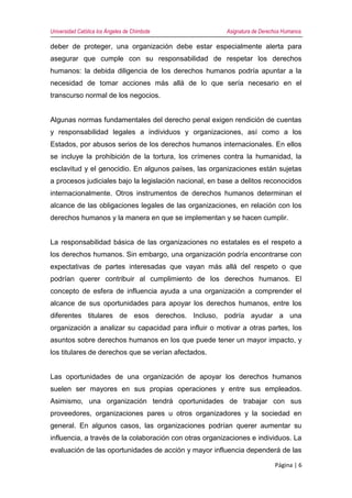 Universidad Católica los Ángeles de Chimbote Asignatura de Derechos Humanos
Página | 6
deber de proteger, una organización debe estar especialmente alerta para
asegurar que cumple con su responsabilidad de respetar los derechos
humanos: la debida diligencia de los derechos humanos podría apuntar a la
necesidad de tomar acciones más allá de lo que sería necesario en el
transcurso normal de los negocios.
Algunas normas fundamentales del derecho penal exigen rendición de cuentas
y responsabilidad legales a individuos y organizaciones, así como a los
Estados, por abusos serios de los derechos humanos internacionales. En ellos
se incluye la prohibición de la tortura, los crímenes contra la humanidad, la
esclavitud y el genocidio. En algunos países, las organizaciones están sujetas
a procesos judiciales bajo la legislación nacional, en base a delitos reconocidos
internacionalmente. Otros instrumentos de derechos humanos determinan el
alcance de las obligaciones legales de las organizaciones, en relación con los
derechos humanos y la manera en que se implementan y se hacen cumplir.
La responsabilidad básica de las organizaciones no estatales es el respeto a
los derechos humanos. Sin embargo, una organización podría encontrarse con
expectativas de partes interesadas que vayan más allá del respeto o que
podrían querer contribuir al cumplimiento de los derechos humanos. El
concepto de esfera de influencia ayuda a una organización a comprender el
alcance de sus oportunidades para apoyar los derechos humanos, entre los
diferentes titulares de esos derechos. Incluso, podría ayudar a una
organización a analizar su capacidad para influir o motivar a otras partes, los
asuntos sobre derechos humanos en los que puede tener un mayor impacto, y
los titulares de derechos que se verían afectados.
Las oportunidades de una organización de apoyar los derechos humanos
suelen ser mayores en sus propias operaciones y entre sus empleados.
Asimismo, una organización tendrá oportunidades de trabajar con sus
proveedores, organizaciones pares u otros organizadores y la sociedad en
general. En algunos casos, las organizaciones podrían querer aumentar su
influencia, a través de la colaboración con otras organizaciones e individuos. La
evaluación de las oportunidades de acción y mayor influencia dependerá de las
 